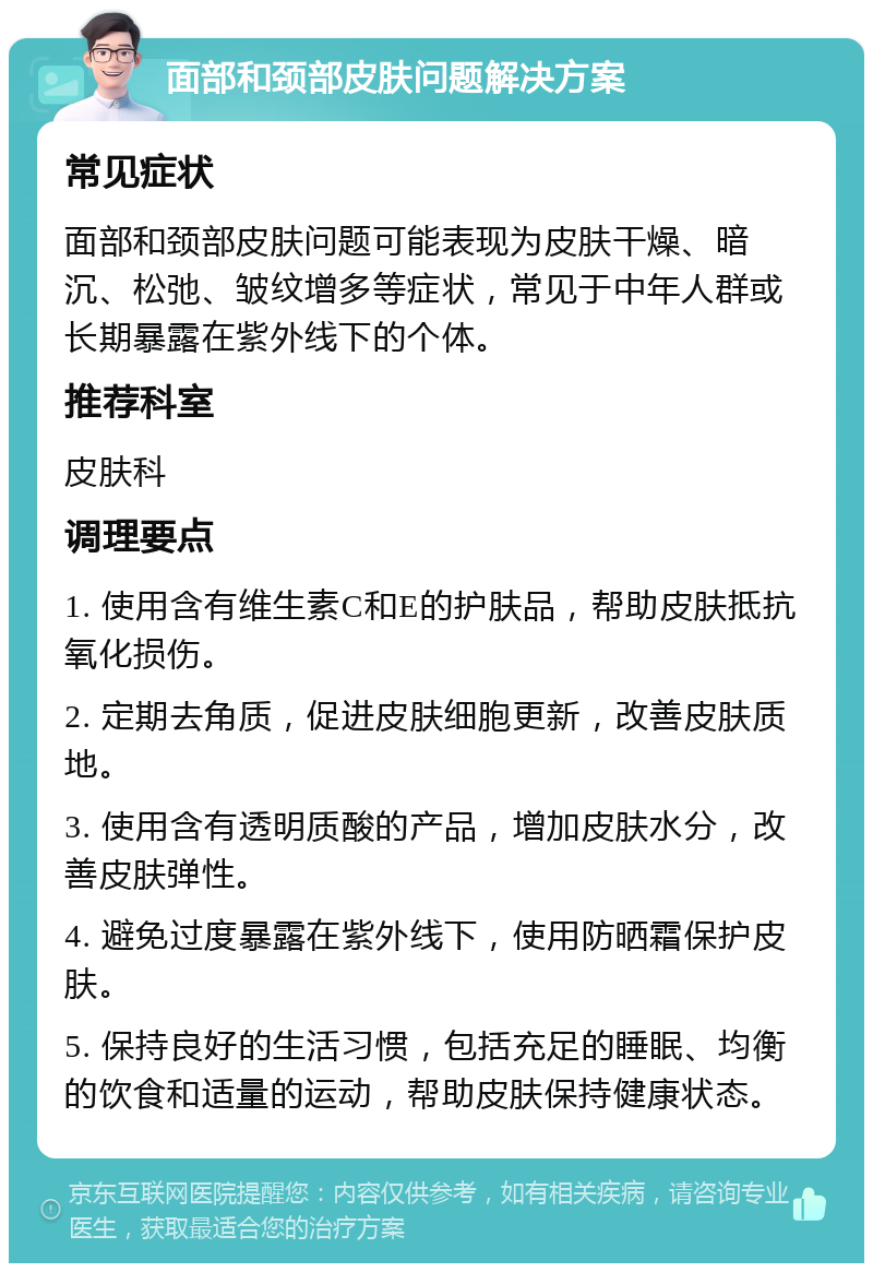 面部和颈部皮肤问题解决方案 常见症状 面部和颈部皮肤问题可能表现为皮肤干燥、暗沉、松弛、皱纹增多等症状，常见于中年人群或长期暴露在紫外线下的个体。 推荐科室 皮肤科 调理要点 1. 使用含有维生素C和E的护肤品，帮助皮肤抵抗氧化损伤。 2. 定期去角质，促进皮肤细胞更新，改善皮肤质地。 3. 使用含有透明质酸的产品，增加皮肤水分，改善皮肤弹性。 4. 避免过度暴露在紫外线下，使用防晒霜保护皮肤。 5. 保持良好的生活习惯，包括充足的睡眠、均衡的饮食和适量的运动，帮助皮肤保持健康状态。