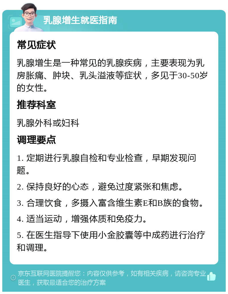 乳腺增生就医指南 常见症状 乳腺增生是一种常见的乳腺疾病，主要表现为乳房胀痛、肿块、乳头溢液等症状，多见于30-50岁的女性。 推荐科室 乳腺外科或妇科 调理要点 1. 定期进行乳腺自检和专业检查，早期发现问题。 2. 保持良好的心态，避免过度紧张和焦虑。 3. 合理饮食，多摄入富含维生素E和B族的食物。 4. 适当运动，增强体质和免疫力。 5. 在医生指导下使用小金胶囊等中成药进行治疗和调理。