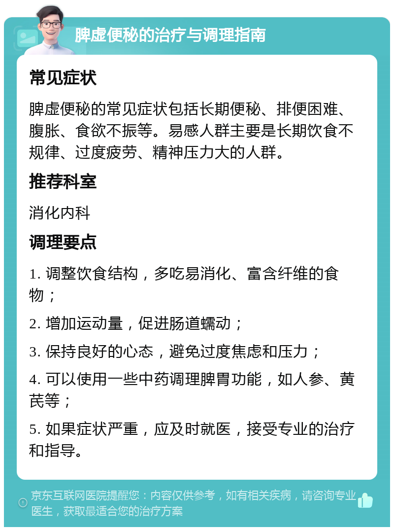 脾虚便秘的治疗与调理指南 常见症状 脾虚便秘的常见症状包括长期便秘、排便困难、腹胀、食欲不振等。易感人群主要是长期饮食不规律、过度疲劳、精神压力大的人群。 推荐科室 消化内科 调理要点 1. 调整饮食结构，多吃易消化、富含纤维的食物； 2. 增加运动量，促进肠道蠕动； 3. 保持良好的心态，避免过度焦虑和压力； 4. 可以使用一些中药调理脾胃功能，如人参、黄芪等； 5. 如果症状严重，应及时就医，接受专业的治疗和指导。