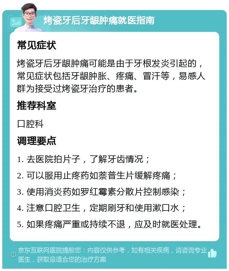 烤瓷牙后牙龈肿痛就医指南 常见症状 烤瓷牙后牙龈肿痛可能是由于牙根发炎引起的，常见症状包括牙龈肿胀、疼痛、冒汗等，易感人群为接受过烤瓷牙治疗的患者。 推荐科室 口腔科 调理要点 1. 去医院拍片子，了解牙齿情况； 2. 可以服用止疼药如萘普生片缓解疼痛； 3. 使用消炎药如罗红霉素分散片控制感染； 4. 注意口腔卫生，定期刷牙和使用漱口水； 5. 如果疼痛严重或持续不退，应及时就医处理。