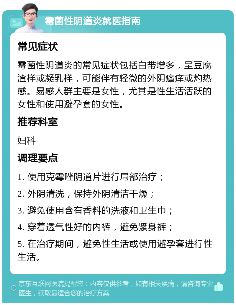 霉菌性阴道炎就医指南 常见症状 霉菌性阴道炎的常见症状包括白带增多，呈豆腐渣样或凝乳样，可能伴有轻微的外阴瘙痒或灼热感。易感人群主要是女性，尤其是性生活活跃的女性和使用避孕套的女性。 推荐科室 妇科 调理要点 1. 使用克霉唑阴道片进行局部治疗； 2. 外阴清洗，保持外阴清洁干燥； 3. 避免使用含有香料的洗液和卫生巾； 4. 穿着透气性好的内裤，避免紧身裤； 5. 在治疗期间，避免性生活或使用避孕套进行性生活。