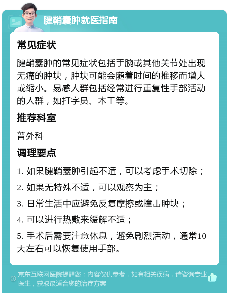 腱鞘囊肿就医指南 常见症状 腱鞘囊肿的常见症状包括手腕或其他关节处出现无痛的肿块，肿块可能会随着时间的推移而增大或缩小。易感人群包括经常进行重复性手部活动的人群，如打字员、木工等。 推荐科室 普外科 调理要点 1. 如果腱鞘囊肿引起不适，可以考虑手术切除； 2. 如果无特殊不适，可以观察为主； 3. 日常生活中应避免反复摩擦或撞击肿块； 4. 可以进行热敷来缓解不适； 5. 手术后需要注意休息，避免剧烈活动，通常10天左右可以恢复使用手部。