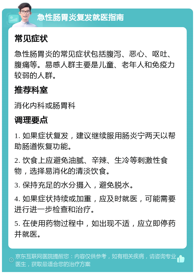 急性肠胃炎复发就医指南 常见症状 急性肠胃炎的常见症状包括腹泻、恶心、呕吐、腹痛等。易感人群主要是儿童、老年人和免疫力较弱的人群。 推荐科室 消化内科或肠胃科 调理要点 1. 如果症状复发，建议继续服用肠炎宁两天以帮助肠道恢复功能。 2. 饮食上应避免油腻、辛辣、生冷等刺激性食物，选择易消化的清淡饮食。 3. 保持充足的水分摄入，避免脱水。 4. 如果症状持续或加重，应及时就医，可能需要进行进一步检查和治疗。 5. 在使用药物过程中，如出现不适，应立即停药并就医。