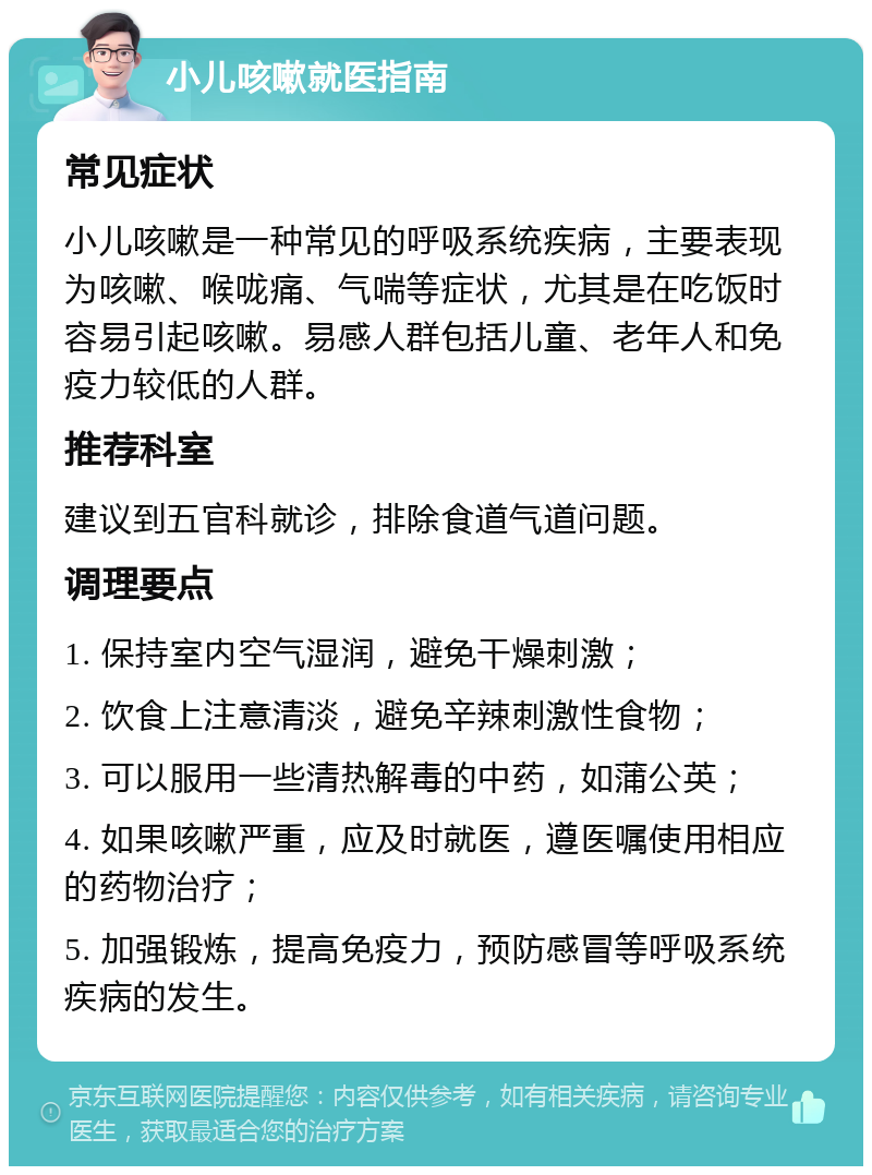 小儿咳嗽就医指南 常见症状 小儿咳嗽是一种常见的呼吸系统疾病，主要表现为咳嗽、喉咙痛、气喘等症状，尤其是在吃饭时容易引起咳嗽。易感人群包括儿童、老年人和免疫力较低的人群。 推荐科室 建议到五官科就诊，排除食道气道问题。 调理要点 1. 保持室内空气湿润，避免干燥刺激； 2. 饮食上注意清淡，避免辛辣刺激性食物； 3. 可以服用一些清热解毒的中药，如蒲公英； 4. 如果咳嗽严重，应及时就医，遵医嘱使用相应的药物治疗； 5. 加强锻炼，提高免疫力，预防感冒等呼吸系统疾病的发生。