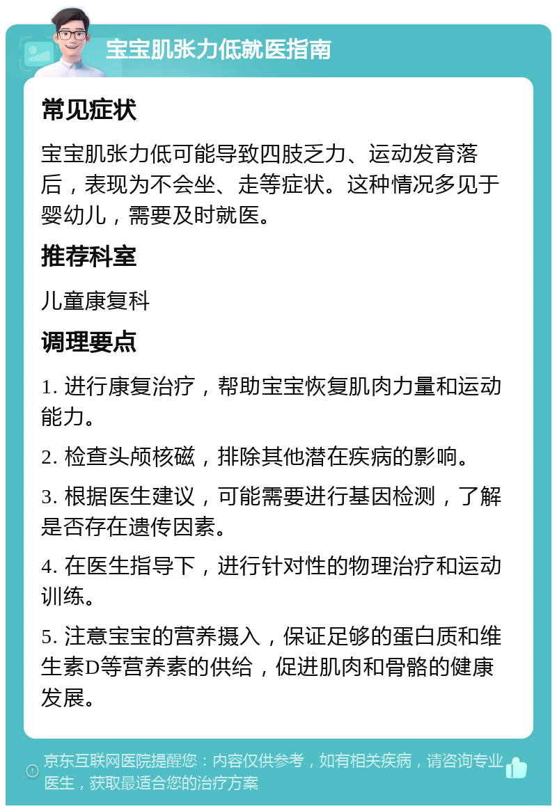 宝宝肌张力低就医指南 常见症状 宝宝肌张力低可能导致四肢乏力、运动发育落后，表现为不会坐、走等症状。这种情况多见于婴幼儿，需要及时就医。 推荐科室 儿童康复科 调理要点 1. 进行康复治疗，帮助宝宝恢复肌肉力量和运动能力。 2. 检查头颅核磁，排除其他潜在疾病的影响。 3. 根据医生建议，可能需要进行基因检测，了解是否存在遗传因素。 4. 在医生指导下，进行针对性的物理治疗和运动训练。 5. 注意宝宝的营养摄入，保证足够的蛋白质和维生素D等营养素的供给，促进肌肉和骨骼的健康发展。