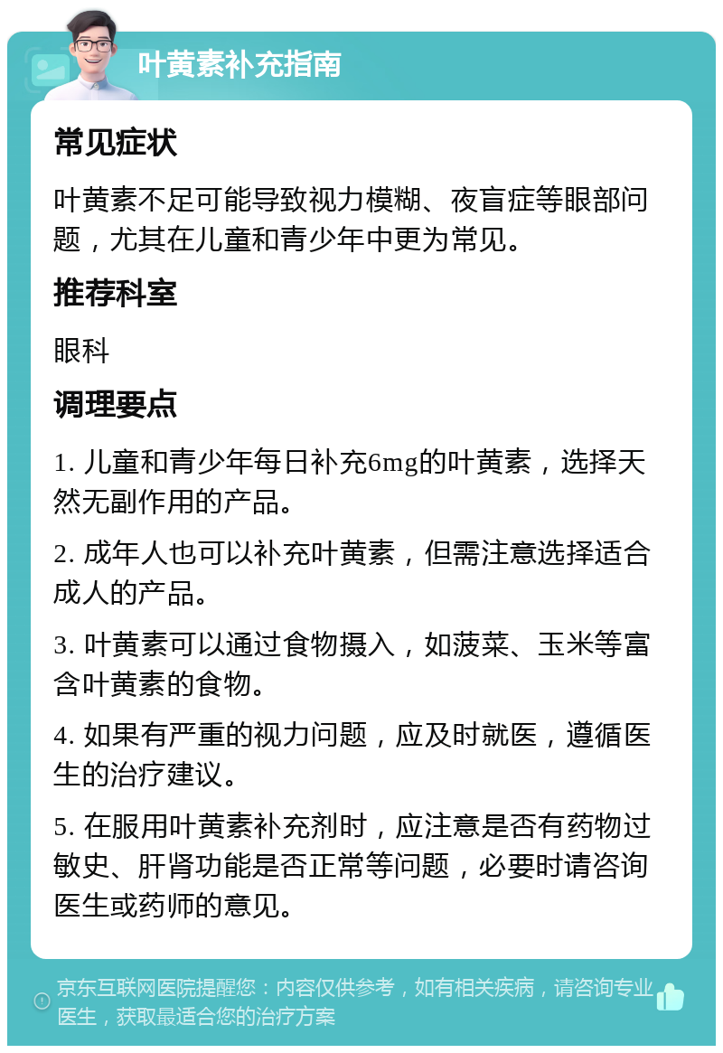 叶黄素补充指南 常见症状 叶黄素不足可能导致视力模糊、夜盲症等眼部问题，尤其在儿童和青少年中更为常见。 推荐科室 眼科 调理要点 1. 儿童和青少年每日补充6mg的叶黄素，选择天然无副作用的产品。 2. 成年人也可以补充叶黄素，但需注意选择适合成人的产品。 3. 叶黄素可以通过食物摄入，如菠菜、玉米等富含叶黄素的食物。 4. 如果有严重的视力问题，应及时就医，遵循医生的治疗建议。 5. 在服用叶黄素补充剂时，应注意是否有药物过敏史、肝肾功能是否正常等问题，必要时请咨询医生或药师的意见。