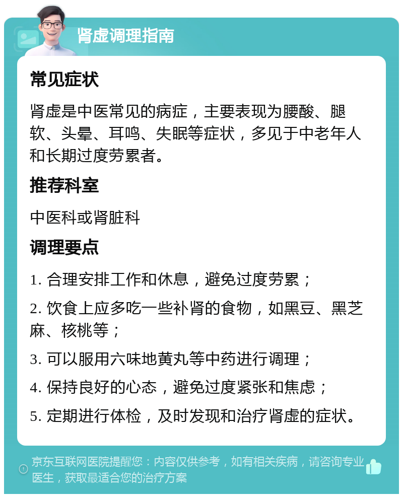 肾虚调理指南 常见症状 肾虚是中医常见的病症，主要表现为腰酸、腿软、头晕、耳鸣、失眠等症状，多见于中老年人和长期过度劳累者。 推荐科室 中医科或肾脏科 调理要点 1. 合理安排工作和休息，避免过度劳累； 2. 饮食上应多吃一些补肾的食物，如黑豆、黑芝麻、核桃等； 3. 可以服用六味地黄丸等中药进行调理； 4. 保持良好的心态，避免过度紧张和焦虑； 5. 定期进行体检，及时发现和治疗肾虚的症状。