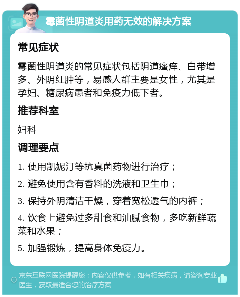 霉菌性阴道炎用药无效的解决方案 常见症状 霉菌性阴道炎的常见症状包括阴道瘙痒、白带增多、外阴红肿等，易感人群主要是女性，尤其是孕妇、糖尿病患者和免疫力低下者。 推荐科室 妇科 调理要点 1. 使用凯妮汀等抗真菌药物进行治疗； 2. 避免使用含有香料的洗液和卫生巾； 3. 保持外阴清洁干燥，穿着宽松透气的内裤； 4. 饮食上避免过多甜食和油腻食物，多吃新鲜蔬菜和水果； 5. 加强锻炼，提高身体免疫力。