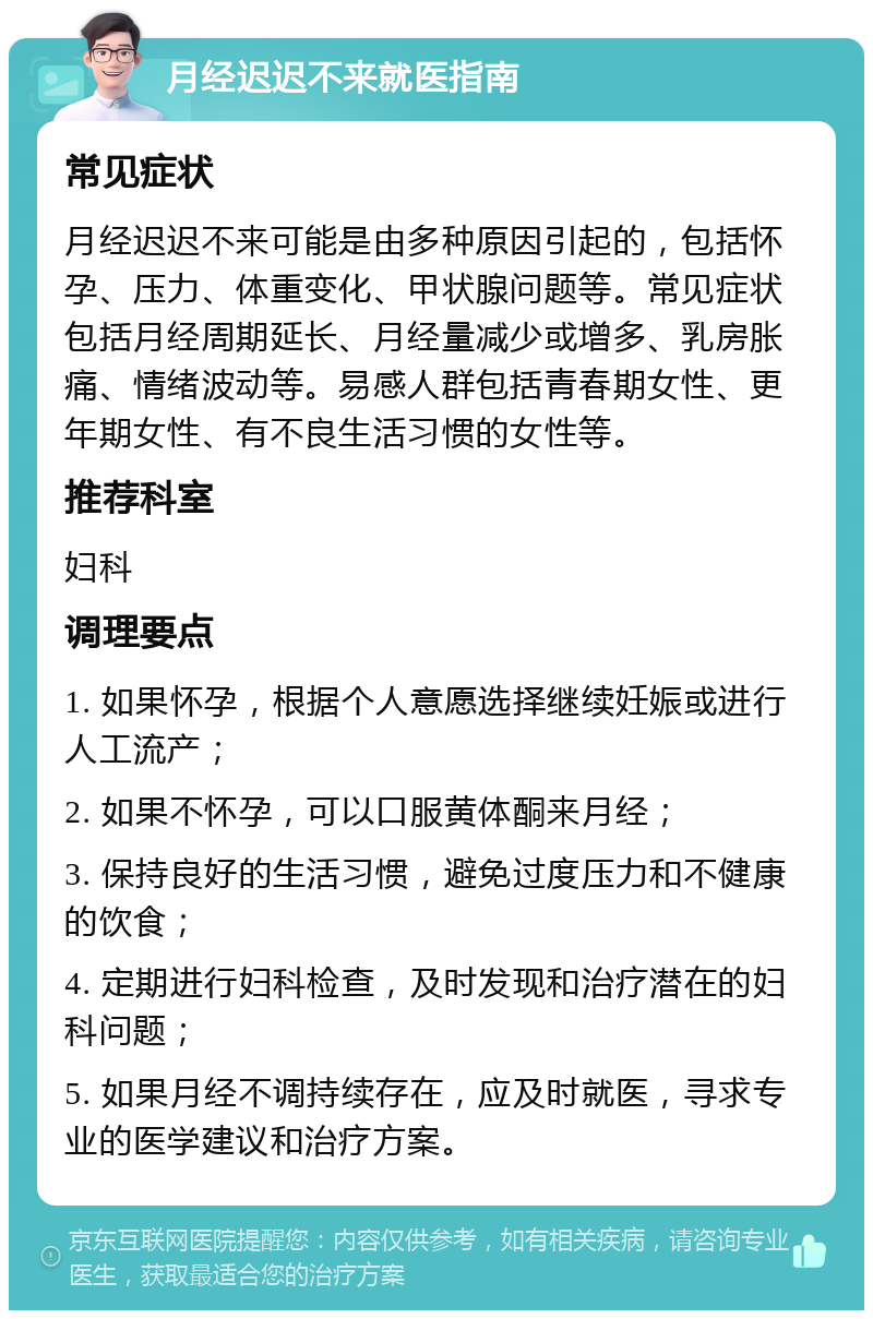 月经迟迟不来就医指南 常见症状 月经迟迟不来可能是由多种原因引起的，包括怀孕、压力、体重变化、甲状腺问题等。常见症状包括月经周期延长、月经量减少或增多、乳房胀痛、情绪波动等。易感人群包括青春期女性、更年期女性、有不良生活习惯的女性等。 推荐科室 妇科 调理要点 1. 如果怀孕，根据个人意愿选择继续妊娠或进行人工流产； 2. 如果不怀孕，可以口服黄体酮来月经； 3. 保持良好的生活习惯，避免过度压力和不健康的饮食； 4. 定期进行妇科检查，及时发现和治疗潜在的妇科问题； 5. 如果月经不调持续存在，应及时就医，寻求专业的医学建议和治疗方案。