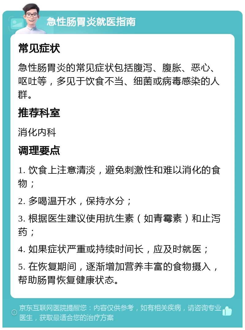 急性肠胃炎就医指南 常见症状 急性肠胃炎的常见症状包括腹泻、腹胀、恶心、呕吐等，多见于饮食不当、细菌或病毒感染的人群。 推荐科室 消化内科 调理要点 1. 饮食上注意清淡，避免刺激性和难以消化的食物； 2. 多喝温开水，保持水分； 3. 根据医生建议使用抗生素（如青霉素）和止泻药； 4. 如果症状严重或持续时间长，应及时就医； 5. 在恢复期间，逐渐增加营养丰富的食物摄入，帮助肠胃恢复健康状态。