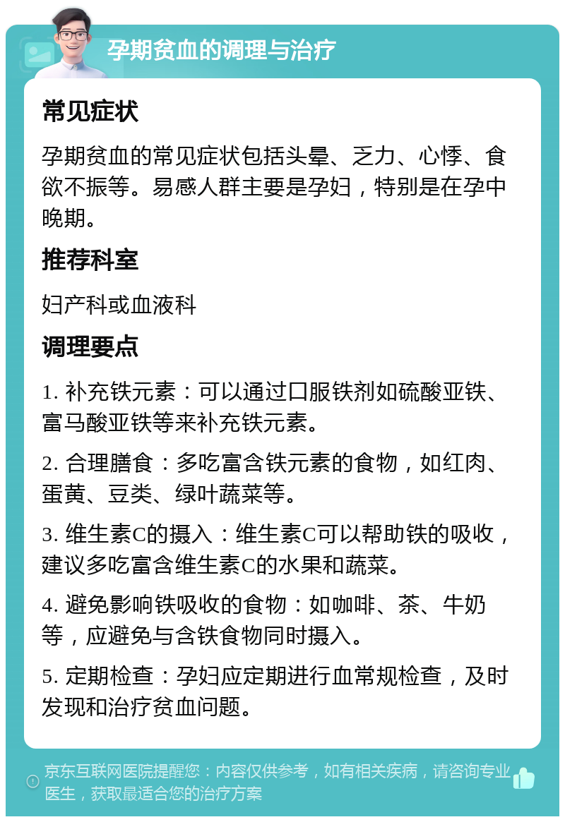 孕期贫血的调理与治疗 常见症状 孕期贫血的常见症状包括头晕、乏力、心悸、食欲不振等。易感人群主要是孕妇，特别是在孕中晚期。 推荐科室 妇产科或血液科 调理要点 1. 补充铁元素：可以通过口服铁剂如硫酸亚铁、富马酸亚铁等来补充铁元素。 2. 合理膳食：多吃富含铁元素的食物，如红肉、蛋黄、豆类、绿叶蔬菜等。 3. 维生素C的摄入：维生素C可以帮助铁的吸收，建议多吃富含维生素C的水果和蔬菜。 4. 避免影响铁吸收的食物：如咖啡、茶、牛奶等，应避免与含铁食物同时摄入。 5. 定期检查：孕妇应定期进行血常规检查，及时发现和治疗贫血问题。