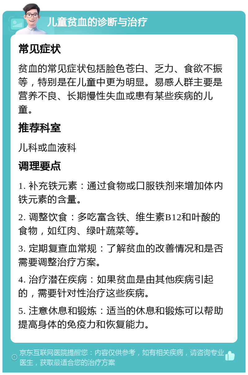 儿童贫血的诊断与治疗 常见症状 贫血的常见症状包括脸色苍白、乏力、食欲不振等，特别是在儿童中更为明显。易感人群主要是营养不良、长期慢性失血或患有某些疾病的儿童。 推荐科室 儿科或血液科 调理要点 1. 补充铁元素：通过食物或口服铁剂来增加体内铁元素的含量。 2. 调整饮食：多吃富含铁、维生素B12和叶酸的食物，如红肉、绿叶蔬菜等。 3. 定期复查血常规：了解贫血的改善情况和是否需要调整治疗方案。 4. 治疗潜在疾病：如果贫血是由其他疾病引起的，需要针对性治疗这些疾病。 5. 注意休息和锻炼：适当的休息和锻炼可以帮助提高身体的免疫力和恢复能力。