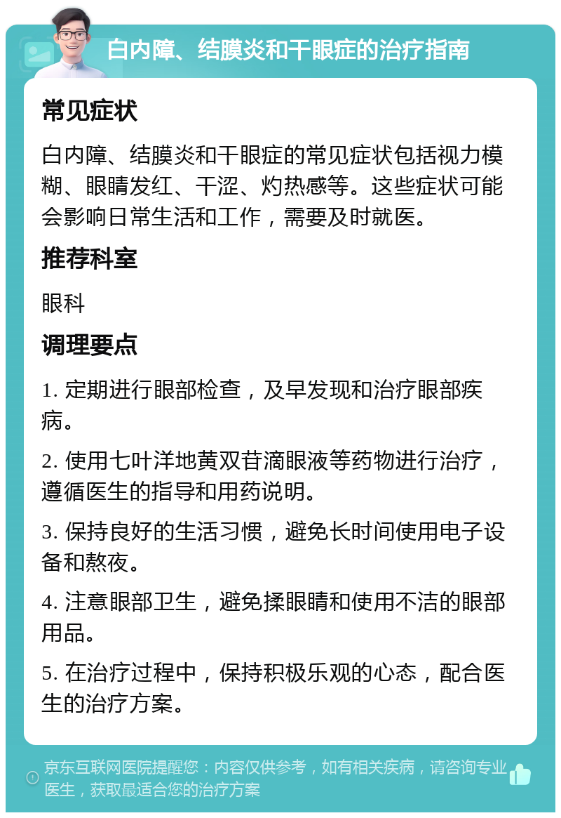 白内障、结膜炎和干眼症的治疗指南 常见症状 白内障、结膜炎和干眼症的常见症状包括视力模糊、眼睛发红、干涩、灼热感等。这些症状可能会影响日常生活和工作，需要及时就医。 推荐科室 眼科 调理要点 1. 定期进行眼部检查，及早发现和治疗眼部疾病。 2. 使用七叶洋地黄双苷滴眼液等药物进行治疗，遵循医生的指导和用药说明。 3. 保持良好的生活习惯，避免长时间使用电子设备和熬夜。 4. 注意眼部卫生，避免揉眼睛和使用不洁的眼部用品。 5. 在治疗过程中，保持积极乐观的心态，配合医生的治疗方案。