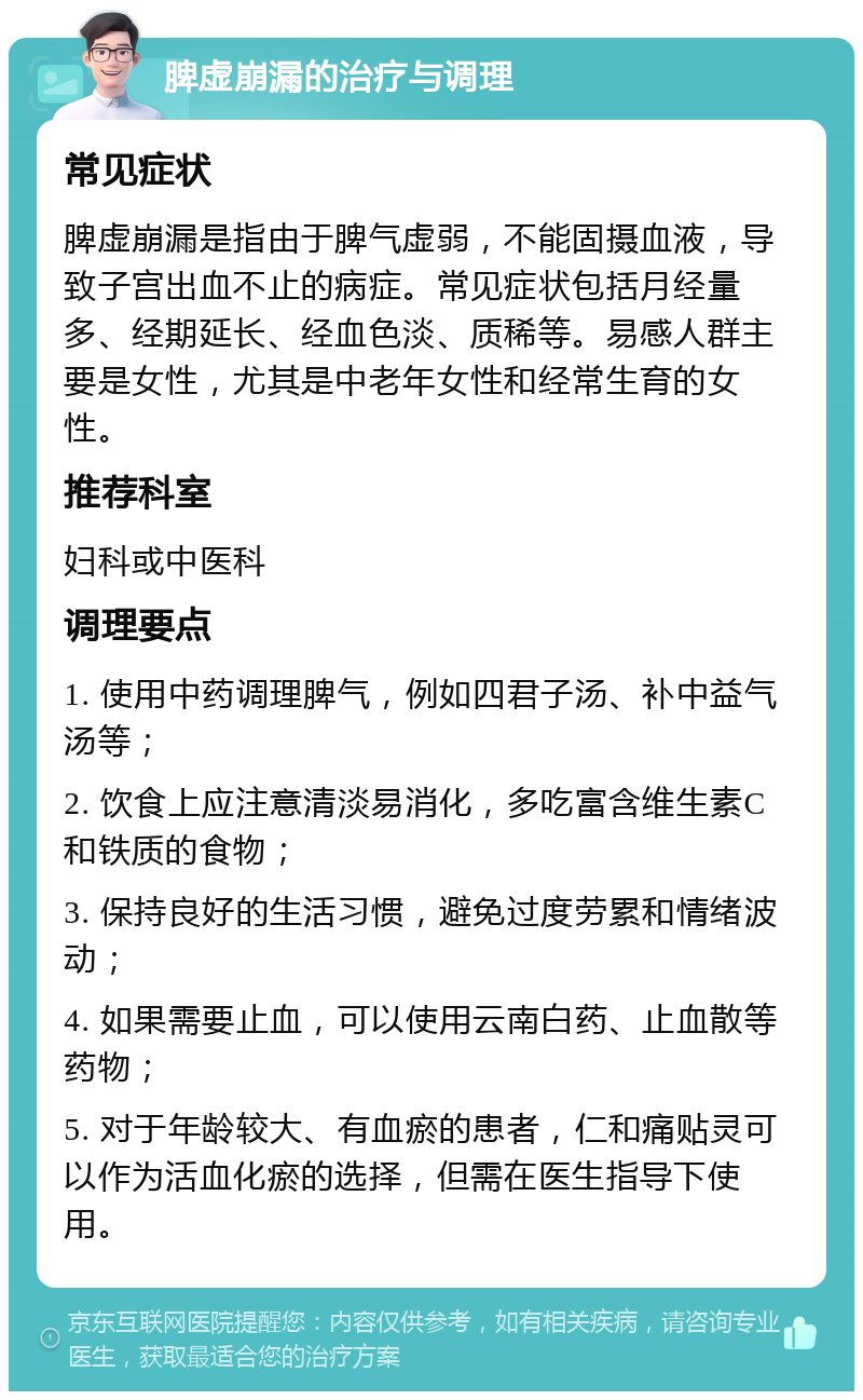 脾虚崩漏的治疗与调理 常见症状 脾虚崩漏是指由于脾气虚弱，不能固摄血液，导致子宫出血不止的病症。常见症状包括月经量多、经期延长、经血色淡、质稀等。易感人群主要是女性，尤其是中老年女性和经常生育的女性。 推荐科室 妇科或中医科 调理要点 1. 使用中药调理脾气，例如四君子汤、补中益气汤等； 2. 饮食上应注意清淡易消化，多吃富含维生素C和铁质的食物； 3. 保持良好的生活习惯，避免过度劳累和情绪波动； 4. 如果需要止血，可以使用云南白药、止血散等药物； 5. 对于年龄较大、有血瘀的患者，仁和痛贴灵可以作为活血化瘀的选择，但需在医生指导下使用。