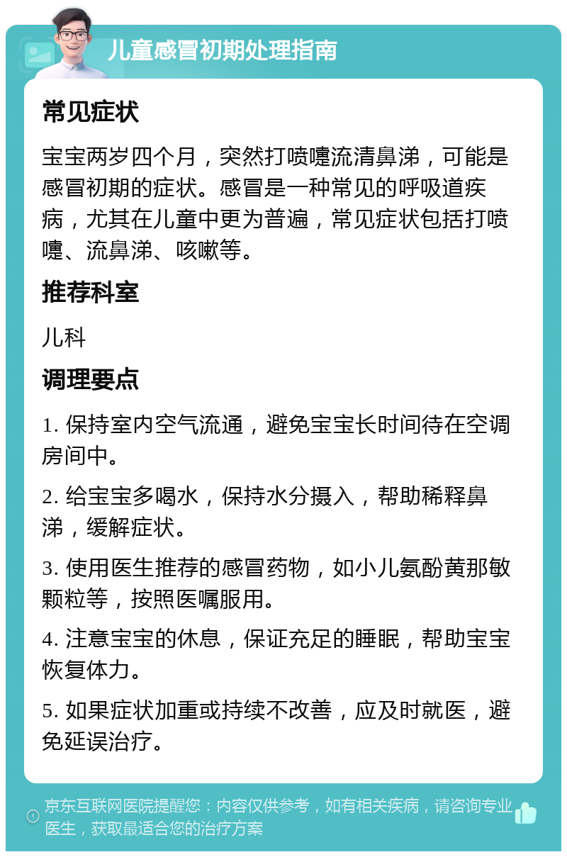 儿童感冒初期处理指南 常见症状 宝宝两岁四个月，突然打喷嚏流清鼻涕，可能是感冒初期的症状。感冒是一种常见的呼吸道疾病，尤其在儿童中更为普遍，常见症状包括打喷嚏、流鼻涕、咳嗽等。 推荐科室 儿科 调理要点 1. 保持室内空气流通，避免宝宝长时间待在空调房间中。 2. 给宝宝多喝水，保持水分摄入，帮助稀释鼻涕，缓解症状。 3. 使用医生推荐的感冒药物，如小儿氨酚黄那敏颗粒等，按照医嘱服用。 4. 注意宝宝的休息，保证充足的睡眠，帮助宝宝恢复体力。 5. 如果症状加重或持续不改善，应及时就医，避免延误治疗。