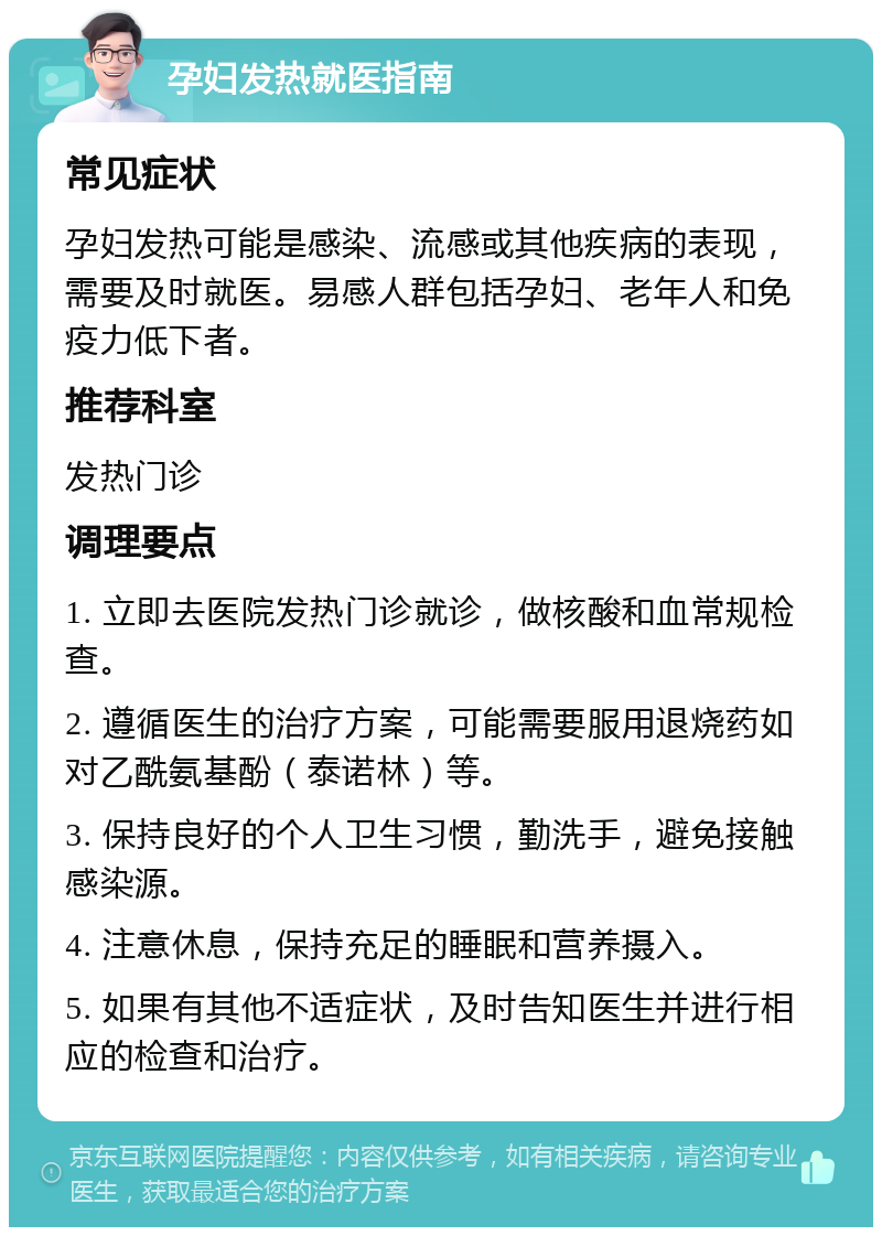 孕妇发热就医指南 常见症状 孕妇发热可能是感染、流感或其他疾病的表现，需要及时就医。易感人群包括孕妇、老年人和免疫力低下者。 推荐科室 发热门诊 调理要点 1. 立即去医院发热门诊就诊，做核酸和血常规检查。 2. 遵循医生的治疗方案，可能需要服用退烧药如对乙酰氨基酚（泰诺林）等。 3. 保持良好的个人卫生习惯，勤洗手，避免接触感染源。 4. 注意休息，保持充足的睡眠和营养摄入。 5. 如果有其他不适症状，及时告知医生并进行相应的检查和治疗。