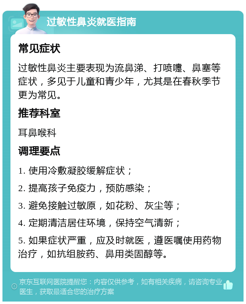 过敏性鼻炎就医指南 常见症状 过敏性鼻炎主要表现为流鼻涕、打喷嚏、鼻塞等症状，多见于儿童和青少年，尤其是在春秋季节更为常见。 推荐科室 耳鼻喉科 调理要点 1. 使用冷敷凝胶缓解症状； 2. 提高孩子免疫力，预防感染； 3. 避免接触过敏原，如花粉、灰尘等； 4. 定期清洁居住环境，保持空气清新； 5. 如果症状严重，应及时就医，遵医嘱使用药物治疗，如抗组胺药、鼻用类固醇等。