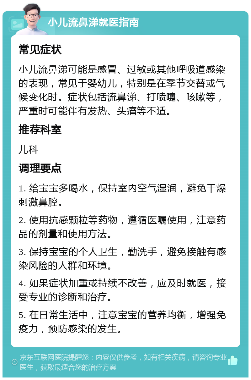 小儿流鼻涕就医指南 常见症状 小儿流鼻涕可能是感冒、过敏或其他呼吸道感染的表现，常见于婴幼儿，特别是在季节交替或气候变化时。症状包括流鼻涕、打喷嚏、咳嗽等，严重时可能伴有发热、头痛等不适。 推荐科室 儿科 调理要点 1. 给宝宝多喝水，保持室内空气湿润，避免干燥刺激鼻腔。 2. 使用抗感颗粒等药物，遵循医嘱使用，注意药品的剂量和使用方法。 3. 保持宝宝的个人卫生，勤洗手，避免接触有感染风险的人群和环境。 4. 如果症状加重或持续不改善，应及时就医，接受专业的诊断和治疗。 5. 在日常生活中，注意宝宝的营养均衡，增强免疫力，预防感染的发生。