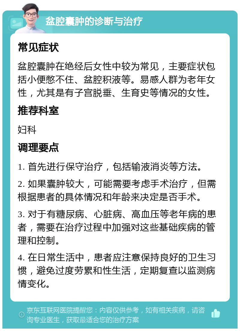 盆腔囊肿的诊断与治疗 常见症状 盆腔囊肿在绝经后女性中较为常见，主要症状包括小便憋不住、盆腔积液等。易感人群为老年女性，尤其是有子宫脱垂、生育史等情况的女性。 推荐科室 妇科 调理要点 1. 首先进行保守治疗，包括输液消炎等方法。 2. 如果囊肿较大，可能需要考虑手术治疗，但需根据患者的具体情况和年龄来决定是否手术。 3. 对于有糖尿病、心脏病、高血压等老年病的患者，需要在治疗过程中加强对这些基础疾病的管理和控制。 4. 在日常生活中，患者应注意保持良好的卫生习惯，避免过度劳累和性生活，定期复查以监测病情变化。