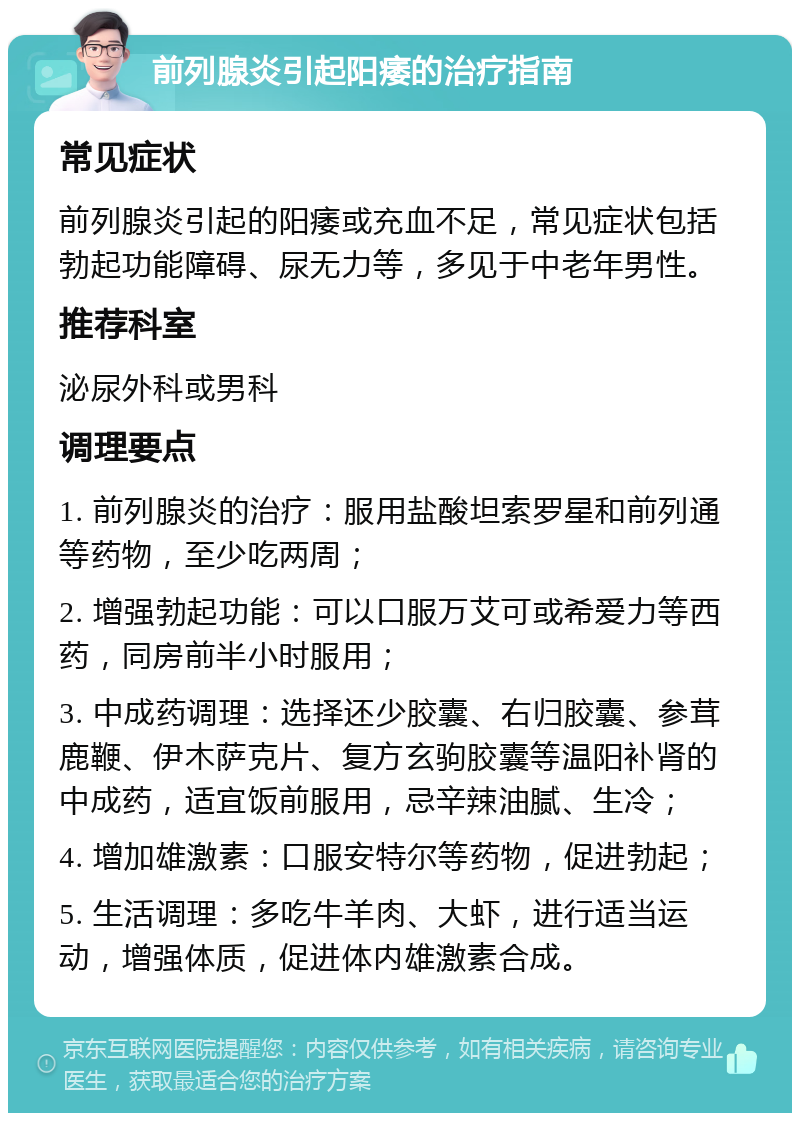 前列腺炎引起阳痿的治疗指南 常见症状 前列腺炎引起的阳痿或充血不足，常见症状包括勃起功能障碍、尿无力等，多见于中老年男性。 推荐科室 泌尿外科或男科 调理要点 1. 前列腺炎的治疗：服用盐酸坦索罗星和前列通等药物，至少吃两周； 2. 增强勃起功能：可以口服万艾可或希爱力等西药，同房前半小时服用； 3. 中成药调理：选择还少胶囊、右归胶囊、参茸鹿鞭、伊木萨克片、复方玄驹胶囊等温阳补肾的中成药，适宜饭前服用，忌辛辣油腻、生冷； 4. 增加雄激素：口服安特尔等药物，促进勃起； 5. 生活调理：多吃牛羊肉、大虾，进行适当运动，增强体质，促进体内雄激素合成。