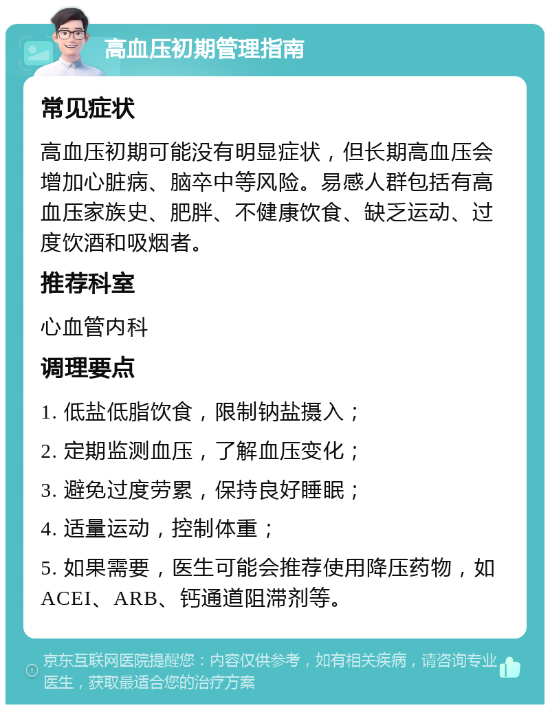 高血压初期管理指南 常见症状 高血压初期可能没有明显症状，但长期高血压会增加心脏病、脑卒中等风险。易感人群包括有高血压家族史、肥胖、不健康饮食、缺乏运动、过度饮酒和吸烟者。 推荐科室 心血管内科 调理要点 1. 低盐低脂饮食，限制钠盐摄入； 2. 定期监测血压，了解血压变化； 3. 避免过度劳累，保持良好睡眠； 4. 适量运动，控制体重； 5. 如果需要，医生可能会推荐使用降压药物，如ACEI、ARB、钙通道阻滞剂等。