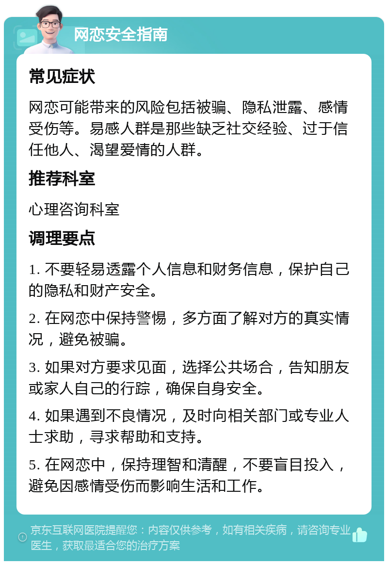 网恋安全指南 常见症状 网恋可能带来的风险包括被骗、隐私泄露、感情受伤等。易感人群是那些缺乏社交经验、过于信任他人、渴望爱情的人群。 推荐科室 心理咨询科室 调理要点 1. 不要轻易透露个人信息和财务信息，保护自己的隐私和财产安全。 2. 在网恋中保持警惕，多方面了解对方的真实情况，避免被骗。 3. 如果对方要求见面，选择公共场合，告知朋友或家人自己的行踪，确保自身安全。 4. 如果遇到不良情况，及时向相关部门或专业人士求助，寻求帮助和支持。 5. 在网恋中，保持理智和清醒，不要盲目投入，避免因感情受伤而影响生活和工作。