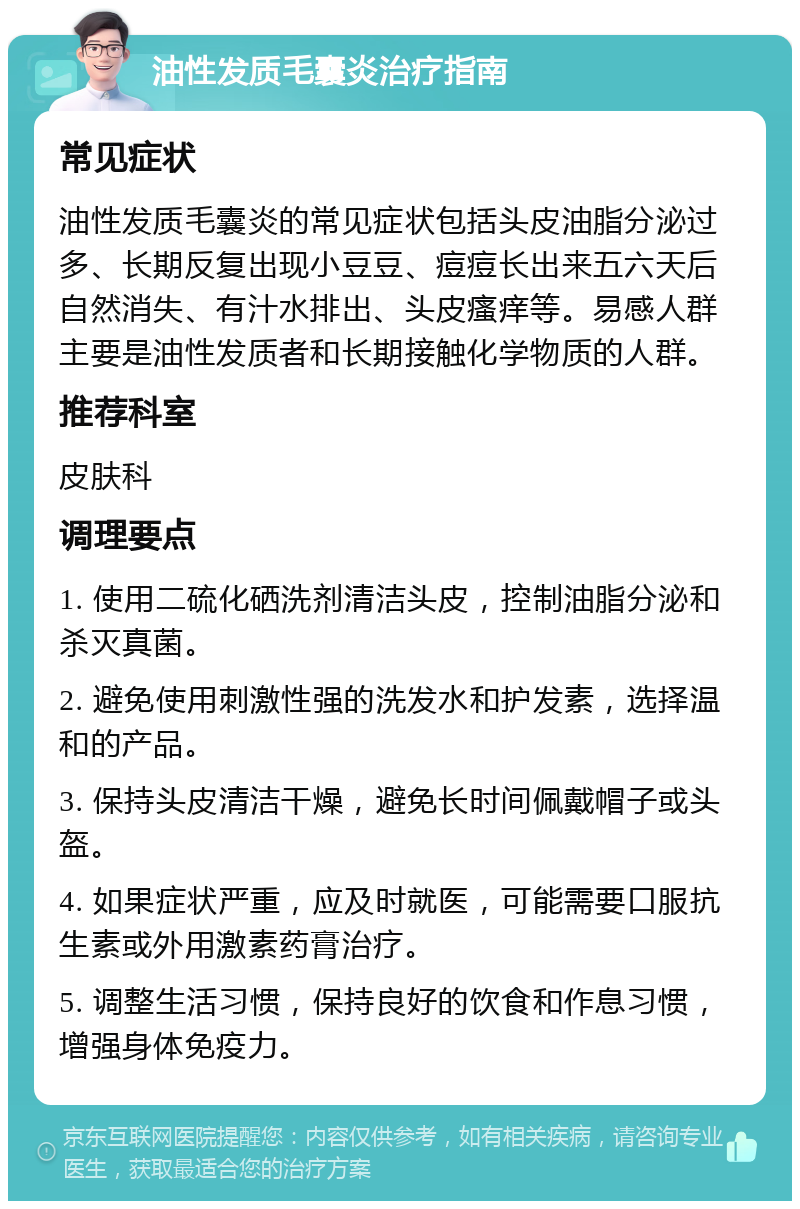 油性发质毛囊炎治疗指南 常见症状 油性发质毛囊炎的常见症状包括头皮油脂分泌过多、长期反复出现小豆豆、痘痘长出来五六天后自然消失、有汁水排出、头皮瘙痒等。易感人群主要是油性发质者和长期接触化学物质的人群。 推荐科室 皮肤科 调理要点 1. 使用二硫化硒洗剂清洁头皮，控制油脂分泌和杀灭真菌。 2. 避免使用刺激性强的洗发水和护发素，选择温和的产品。 3. 保持头皮清洁干燥，避免长时间佩戴帽子或头盔。 4. 如果症状严重，应及时就医，可能需要口服抗生素或外用激素药膏治疗。 5. 调整生活习惯，保持良好的饮食和作息习惯，增强身体免疫力。