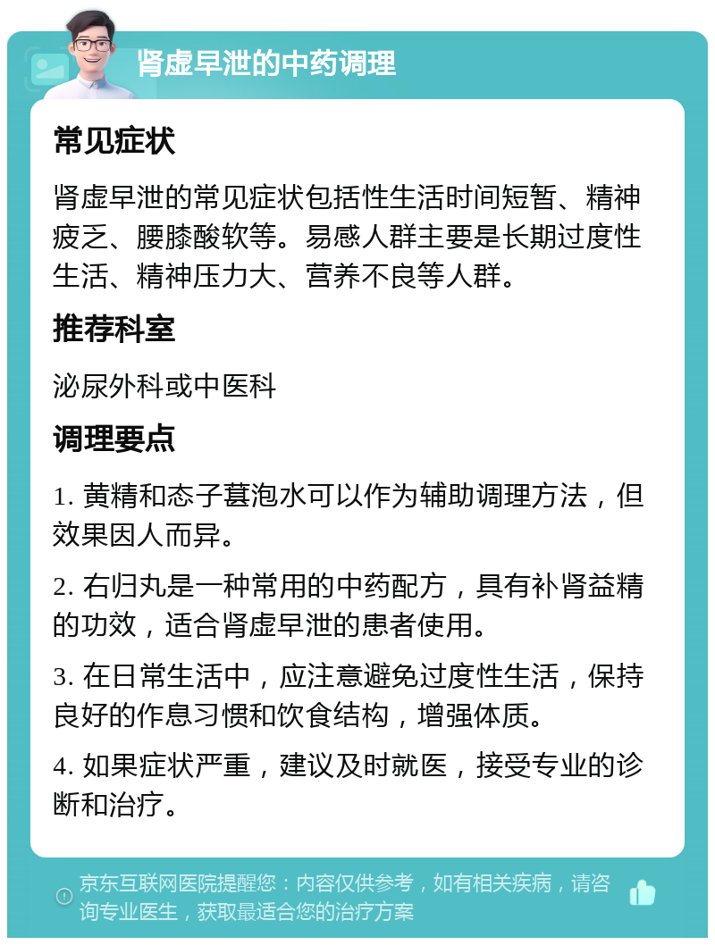 肾虚早泄的中药调理 常见症状 肾虚早泄的常见症状包括性生活时间短暂、精神疲乏、腰膝酸软等。易感人群主要是长期过度性生活、精神压力大、营养不良等人群。 推荐科室 泌尿外科或中医科 调理要点 1. 黄精和态子葚泡水可以作为辅助调理方法，但效果因人而异。 2. 右归丸是一种常用的中药配方，具有补肾益精的功效，适合肾虚早泄的患者使用。 3. 在日常生活中，应注意避免过度性生活，保持良好的作息习惯和饮食结构，增强体质。 4. 如果症状严重，建议及时就医，接受专业的诊断和治疗。