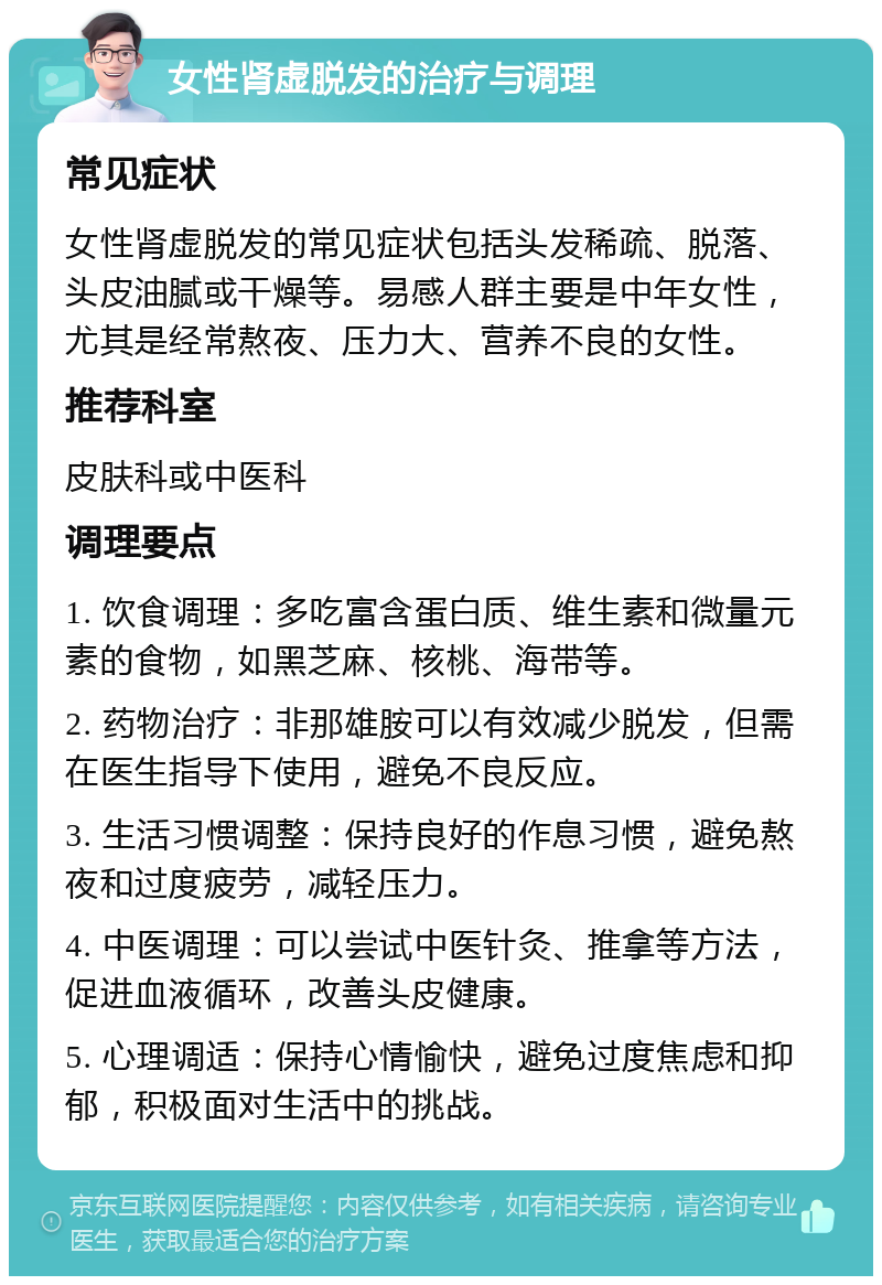 女性肾虚脱发的治疗与调理 常见症状 女性肾虚脱发的常见症状包括头发稀疏、脱落、头皮油腻或干燥等。易感人群主要是中年女性，尤其是经常熬夜、压力大、营养不良的女性。 推荐科室 皮肤科或中医科 调理要点 1. 饮食调理：多吃富含蛋白质、维生素和微量元素的食物，如黑芝麻、核桃、海带等。 2. 药物治疗：非那雄胺可以有效减少脱发，但需在医生指导下使用，避免不良反应。 3. 生活习惯调整：保持良好的作息习惯，避免熬夜和过度疲劳，减轻压力。 4. 中医调理：可以尝试中医针灸、推拿等方法，促进血液循环，改善头皮健康。 5. 心理调适：保持心情愉快，避免过度焦虑和抑郁，积极面对生活中的挑战。