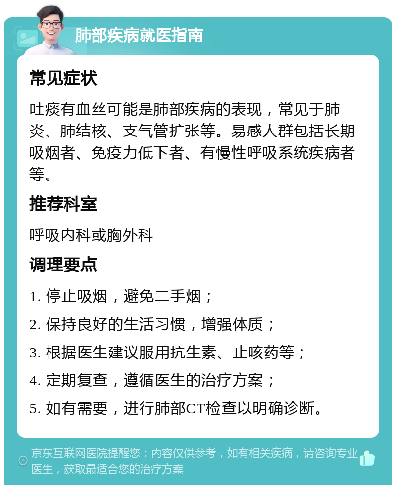 肺部疾病就医指南 常见症状 吐痰有血丝可能是肺部疾病的表现，常见于肺炎、肺结核、支气管扩张等。易感人群包括长期吸烟者、免疫力低下者、有慢性呼吸系统疾病者等。 推荐科室 呼吸内科或胸外科 调理要点 1. 停止吸烟，避免二手烟； 2. 保持良好的生活习惯，增强体质； 3. 根据医生建议服用抗生素、止咳药等； 4. 定期复查，遵循医生的治疗方案； 5. 如有需要，进行肺部CT检查以明确诊断。