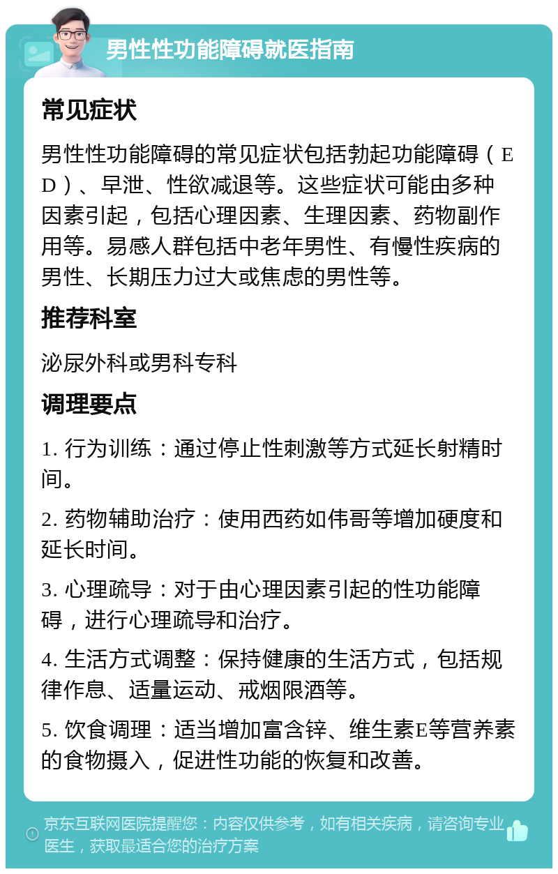 男性性功能障碍就医指南 常见症状 男性性功能障碍的常见症状包括勃起功能障碍（ED）、早泄、性欲减退等。这些症状可能由多种因素引起，包括心理因素、生理因素、药物副作用等。易感人群包括中老年男性、有慢性疾病的男性、长期压力过大或焦虑的男性等。 推荐科室 泌尿外科或男科专科 调理要点 1. 行为训练：通过停止性刺激等方式延长射精时间。 2. 药物辅助治疗：使用西药如伟哥等增加硬度和延长时间。 3. 心理疏导：对于由心理因素引起的性功能障碍，进行心理疏导和治疗。 4. 生活方式调整：保持健康的生活方式，包括规律作息、适量运动、戒烟限酒等。 5. 饮食调理：适当增加富含锌、维生素E等营养素的食物摄入，促进性功能的恢复和改善。