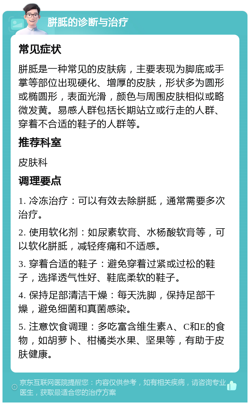 胼胝的诊断与治疗 常见症状 胼胝是一种常见的皮肤病，主要表现为脚底或手掌等部位出现硬化、增厚的皮肤，形状多为圆形或椭圆形，表面光滑，颜色与周围皮肤相似或略微发黄。易感人群包括长期站立或行走的人群、穿着不合适的鞋子的人群等。 推荐科室 皮肤科 调理要点 1. 冷冻治疗：可以有效去除胼胝，通常需要多次治疗。 2. 使用软化剂：如尿素软膏、水杨酸软膏等，可以软化胼胝，减轻疼痛和不适感。 3. 穿着合适的鞋子：避免穿着过紧或过松的鞋子，选择透气性好、鞋底柔软的鞋子。 4. 保持足部清洁干燥：每天洗脚，保持足部干燥，避免细菌和真菌感染。 5. 注意饮食调理：多吃富含维生素A、C和E的食物，如胡萝卜、柑橘类水果、坚果等，有助于皮肤健康。