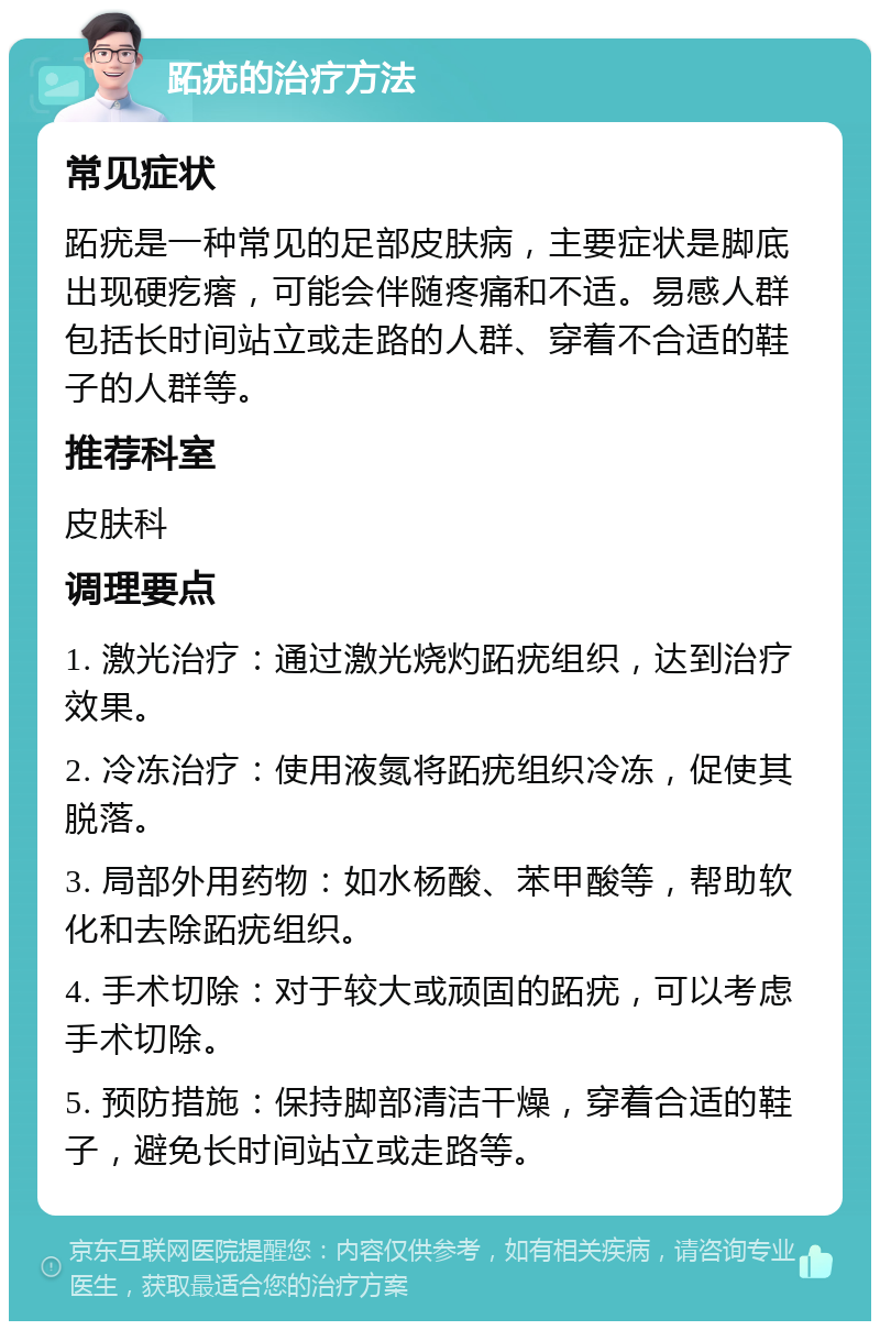 跖疣的治疗方法 常见症状 跖疣是一种常见的足部皮肤病，主要症状是脚底出现硬疙瘩，可能会伴随疼痛和不适。易感人群包括长时间站立或走路的人群、穿着不合适的鞋子的人群等。 推荐科室 皮肤科 调理要点 1. 激光治疗：通过激光烧灼跖疣组织，达到治疗效果。 2. 冷冻治疗：使用液氮将跖疣组织冷冻，促使其脱落。 3. 局部外用药物：如水杨酸、苯甲酸等，帮助软化和去除跖疣组织。 4. 手术切除：对于较大或顽固的跖疣，可以考虑手术切除。 5. 预防措施：保持脚部清洁干燥，穿着合适的鞋子，避免长时间站立或走路等。