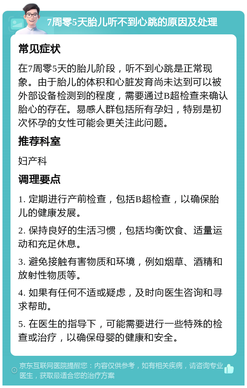 7周零5天胎儿听不到心跳的原因及处理 常见症状 在7周零5天的胎儿阶段，听不到心跳是正常现象。由于胎儿的体积和心脏发育尚未达到可以被外部设备检测到的程度，需要通过B超检查来确认胎心的存在。易感人群包括所有孕妇，特别是初次怀孕的女性可能会更关注此问题。 推荐科室 妇产科 调理要点 1. 定期进行产前检查，包括B超检查，以确保胎儿的健康发展。 2. 保持良好的生活习惯，包括均衡饮食、适量运动和充足休息。 3. 避免接触有害物质和环境，例如烟草、酒精和放射性物质等。 4. 如果有任何不适或疑虑，及时向医生咨询和寻求帮助。 5. 在医生的指导下，可能需要进行一些特殊的检查或治疗，以确保母婴的健康和安全。