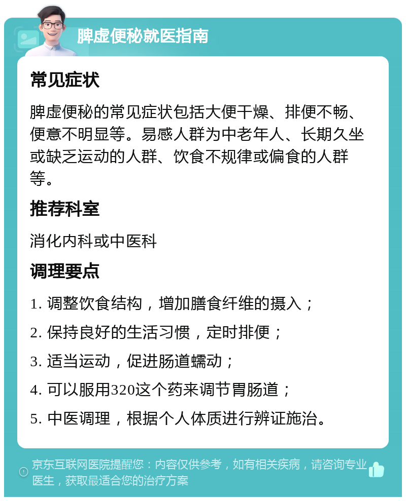 脾虚便秘就医指南 常见症状 脾虚便秘的常见症状包括大便干燥、排便不畅、便意不明显等。易感人群为中老年人、长期久坐或缺乏运动的人群、饮食不规律或偏食的人群等。 推荐科室 消化内科或中医科 调理要点 1. 调整饮食结构，增加膳食纤维的摄入； 2. 保持良好的生活习惯，定时排便； 3. 适当运动，促进肠道蠕动； 4. 可以服用320这个药来调节胃肠道； 5. 中医调理，根据个人体质进行辨证施治。