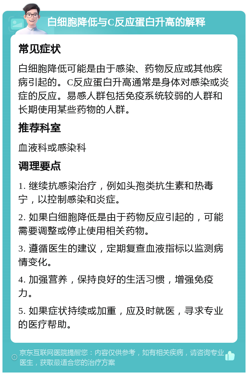 白细胞降低与C反应蛋白升高的解释 常见症状 白细胞降低可能是由于感染、药物反应或其他疾病引起的。C反应蛋白升高通常是身体对感染或炎症的反应。易感人群包括免疫系统较弱的人群和长期使用某些药物的人群。 推荐科室 血液科或感染科 调理要点 1. 继续抗感染治疗，例如头孢类抗生素和热毒宁，以控制感染和炎症。 2. 如果白细胞降低是由于药物反应引起的，可能需要调整或停止使用相关药物。 3. 遵循医生的建议，定期复查血液指标以监测病情变化。 4. 加强营养，保持良好的生活习惯，增强免疫力。 5. 如果症状持续或加重，应及时就医，寻求专业的医疗帮助。