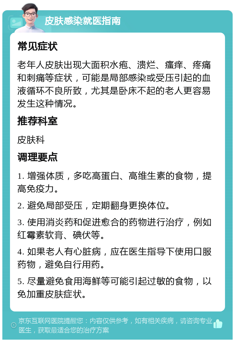 皮肤感染就医指南 常见症状 老年人皮肤出现大面积水疱、溃烂、瘙痒、疼痛和刺痛等症状，可能是局部感染或受压引起的血液循环不良所致，尤其是卧床不起的老人更容易发生这种情况。 推荐科室 皮肤科 调理要点 1. 增强体质，多吃高蛋白、高维生素的食物，提高免疫力。 2. 避免局部受压，定期翻身更换体位。 3. 使用消炎药和促进愈合的药物进行治疗，例如红霉素软膏、碘伏等。 4. 如果老人有心脏病，应在医生指导下使用口服药物，避免自行用药。 5. 尽量避免食用海鲜等可能引起过敏的食物，以免加重皮肤症状。