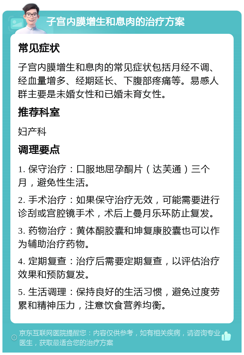 子宫内膜增生和息肉的治疗方案 常见症状 子宫内膜增生和息肉的常见症状包括月经不调、经血量增多、经期延长、下腹部疼痛等。易感人群主要是未婚女性和已婚未育女性。 推荐科室 妇产科 调理要点 1. 保守治疗：口服地屈孕酮片（达芙通）三个月，避免性生活。 2. 手术治疗：如果保守治疗无效，可能需要进行诊刮或宫腔镜手术，术后上曼月乐环防止复发。 3. 药物治疗：黄体酮胶囊和坤复康胶囊也可以作为辅助治疗药物。 4. 定期复查：治疗后需要定期复查，以评估治疗效果和预防复发。 5. 生活调理：保持良好的生活习惯，避免过度劳累和精神压力，注意饮食营养均衡。