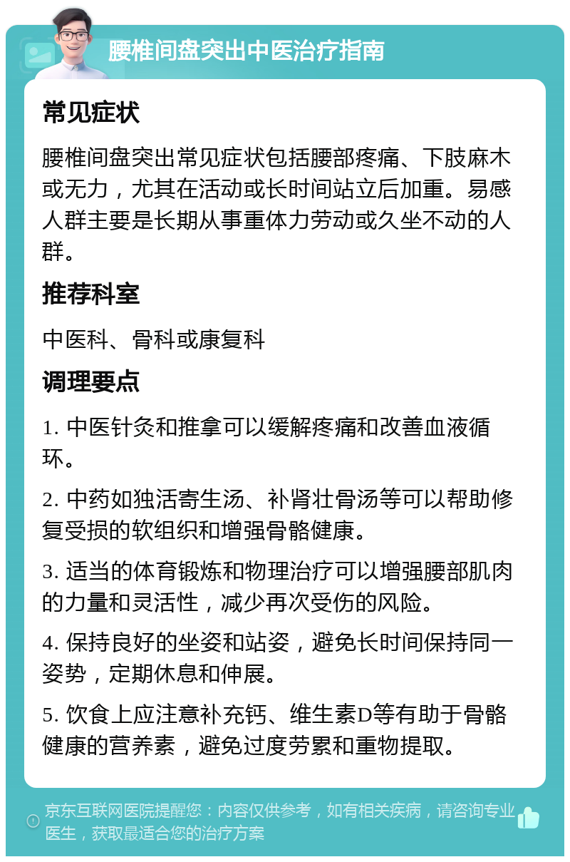 腰椎间盘突出中医治疗指南 常见症状 腰椎间盘突出常见症状包括腰部疼痛、下肢麻木或无力，尤其在活动或长时间站立后加重。易感人群主要是长期从事重体力劳动或久坐不动的人群。 推荐科室 中医科、骨科或康复科 调理要点 1. 中医针灸和推拿可以缓解疼痛和改善血液循环。 2. 中药如独活寄生汤、补肾壮骨汤等可以帮助修复受损的软组织和增强骨骼健康。 3. 适当的体育锻炼和物理治疗可以增强腰部肌肉的力量和灵活性，减少再次受伤的风险。 4. 保持良好的坐姿和站姿，避免长时间保持同一姿势，定期休息和伸展。 5. 饮食上应注意补充钙、维生素D等有助于骨骼健康的营养素，避免过度劳累和重物提取。