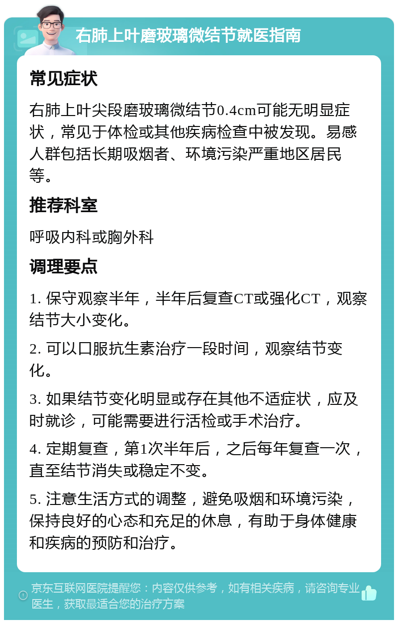 右肺上叶磨玻璃微结节就医指南 常见症状 右肺上叶尖段磨玻璃微结节0.4cm可能无明显症状，常见于体检或其他疾病检查中被发现。易感人群包括长期吸烟者、环境污染严重地区居民等。 推荐科室 呼吸内科或胸外科 调理要点 1. 保守观察半年，半年后复查CT或强化CT，观察结节大小变化。 2. 可以口服抗生素治疗一段时间，观察结节变化。 3. 如果结节变化明显或存在其他不适症状，应及时就诊，可能需要进行活检或手术治疗。 4. 定期复查，第1次半年后，之后每年复查一次，直至结节消失或稳定不变。 5. 注意生活方式的调整，避免吸烟和环境污染，保持良好的心态和充足的休息，有助于身体健康和疾病的预防和治疗。