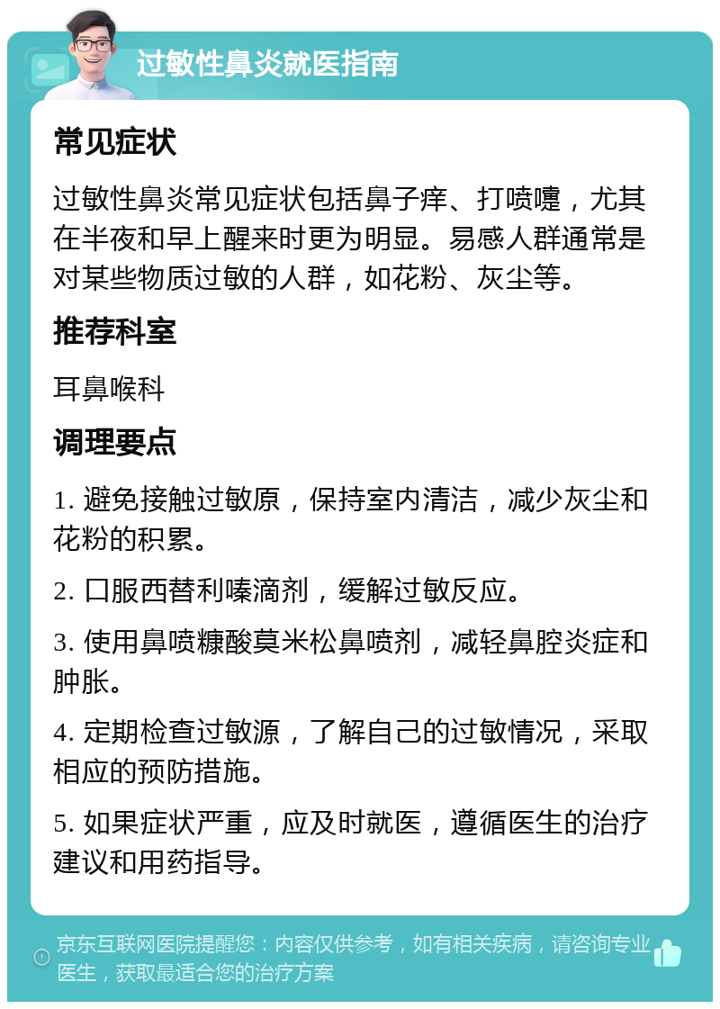 过敏性鼻炎就医指南 常见症状 过敏性鼻炎常见症状包括鼻子痒、打喷嚏，尤其在半夜和早上醒来时更为明显。易感人群通常是对某些物质过敏的人群，如花粉、灰尘等。 推荐科室 耳鼻喉科 调理要点 1. 避免接触过敏原，保持室内清洁，减少灰尘和花粉的积累。 2. 口服西替利嗪滴剂，缓解过敏反应。 3. 使用鼻喷糠酸莫米松鼻喷剂，减轻鼻腔炎症和肿胀。 4. 定期检查过敏源，了解自己的过敏情况，采取相应的预防措施。 5. 如果症状严重，应及时就医，遵循医生的治疗建议和用药指导。