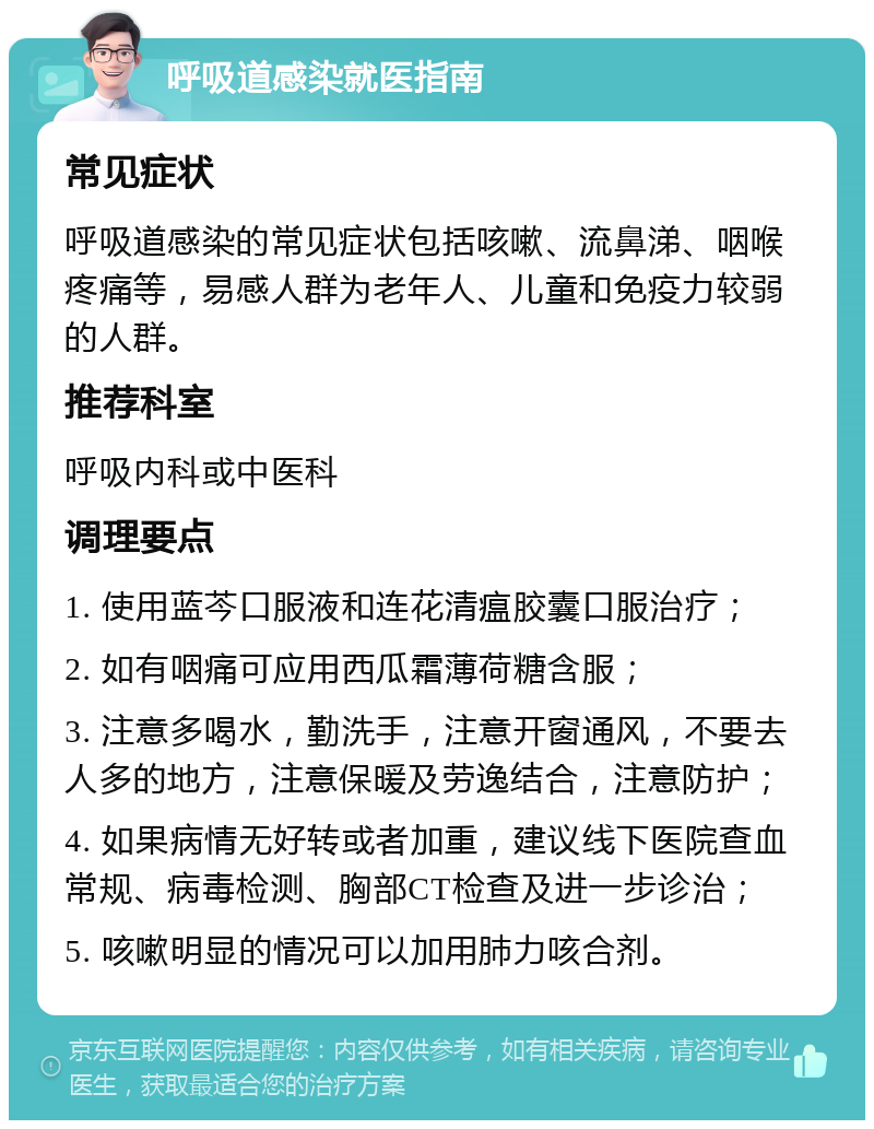 呼吸道感染就医指南 常见症状 呼吸道感染的常见症状包括咳嗽、流鼻涕、咽喉疼痛等，易感人群为老年人、儿童和免疫力较弱的人群。 推荐科室 呼吸内科或中医科 调理要点 1. 使用蓝芩口服液和连花清瘟胶囊口服治疗； 2. 如有咽痛可应用西瓜霜薄荷糖含服； 3. 注意多喝水，勤洗手，注意开窗通风，不要去人多的地方，注意保暖及劳逸结合，注意防护； 4. 如果病情无好转或者加重，建议线下医院查血常规、病毒检测、胸部CT检查及进一步诊治； 5. 咳嗽明显的情况可以加用肺力咳合剂。