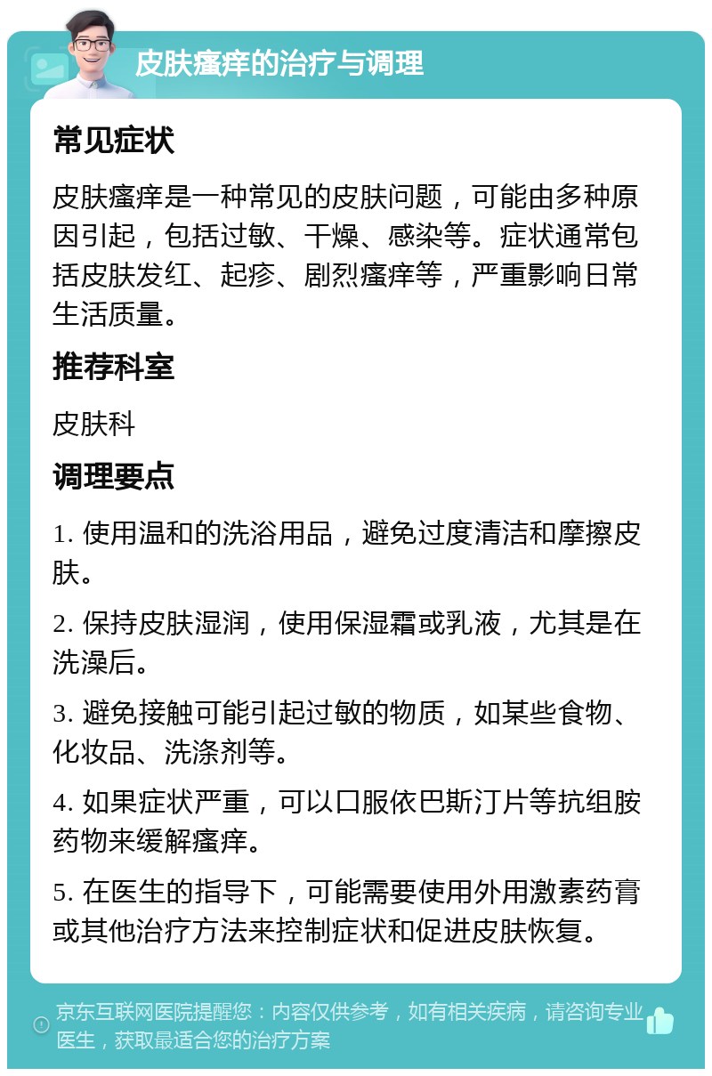 皮肤瘙痒的治疗与调理 常见症状 皮肤瘙痒是一种常见的皮肤问题，可能由多种原因引起，包括过敏、干燥、感染等。症状通常包括皮肤发红、起疹、剧烈瘙痒等，严重影响日常生活质量。 推荐科室 皮肤科 调理要点 1. 使用温和的洗浴用品，避免过度清洁和摩擦皮肤。 2. 保持皮肤湿润，使用保湿霜或乳液，尤其是在洗澡后。 3. 避免接触可能引起过敏的物质，如某些食物、化妆品、洗涤剂等。 4. 如果症状严重，可以口服依巴斯汀片等抗组胺药物来缓解瘙痒。 5. 在医生的指导下，可能需要使用外用激素药膏或其他治疗方法来控制症状和促进皮肤恢复。