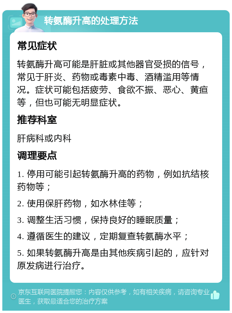 转氨酶升高的处理方法 常见症状 转氨酶升高可能是肝脏或其他器官受损的信号，常见于肝炎、药物或毒素中毒、酒精滥用等情况。症状可能包括疲劳、食欲不振、恶心、黄疸等，但也可能无明显症状。 推荐科室 肝病科或内科 调理要点 1. 停用可能引起转氨酶升高的药物，例如抗结核药物等； 2. 使用保肝药物，如水林佳等； 3. 调整生活习惯，保持良好的睡眠质量； 4. 遵循医生的建议，定期复查转氨酶水平； 5. 如果转氨酶升高是由其他疾病引起的，应针对原发病进行治疗。