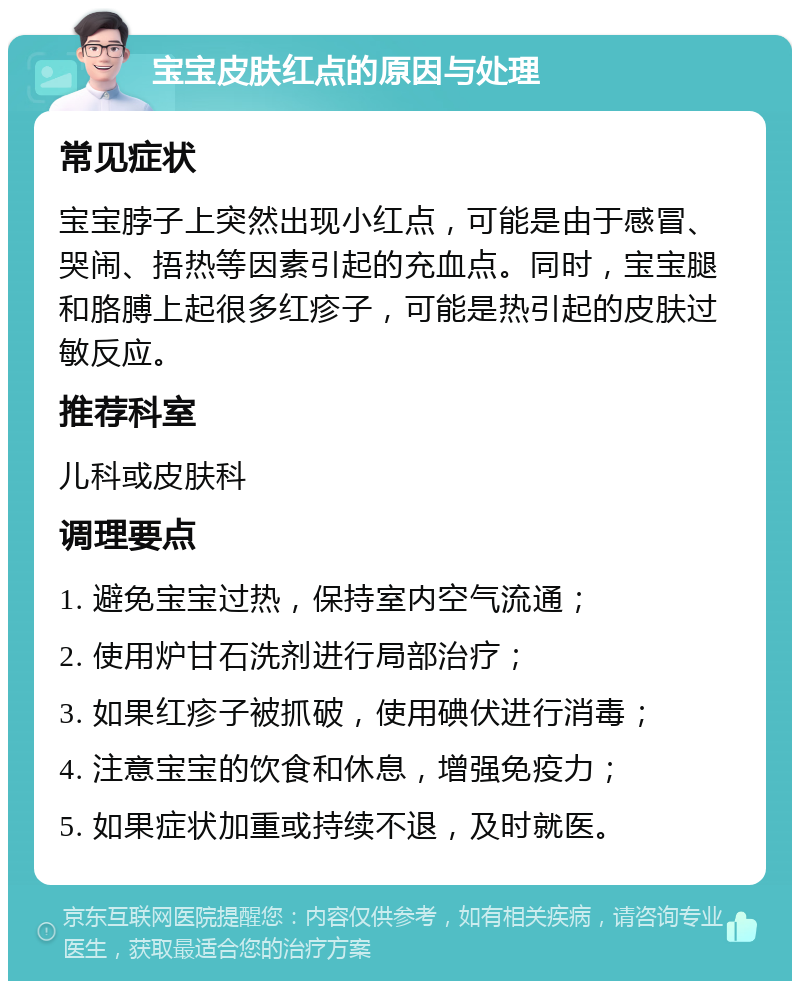 宝宝皮肤红点的原因与处理 常见症状 宝宝脖子上突然出现小红点，可能是由于感冒、哭闹、捂热等因素引起的充血点。同时，宝宝腿和胳膊上起很多红疹子，可能是热引起的皮肤过敏反应。 推荐科室 儿科或皮肤科 调理要点 1. 避免宝宝过热，保持室内空气流通； 2. 使用炉甘石洗剂进行局部治疗； 3. 如果红疹子被抓破，使用碘伏进行消毒； 4. 注意宝宝的饮食和休息，增强免疫力； 5. 如果症状加重或持续不退，及时就医。