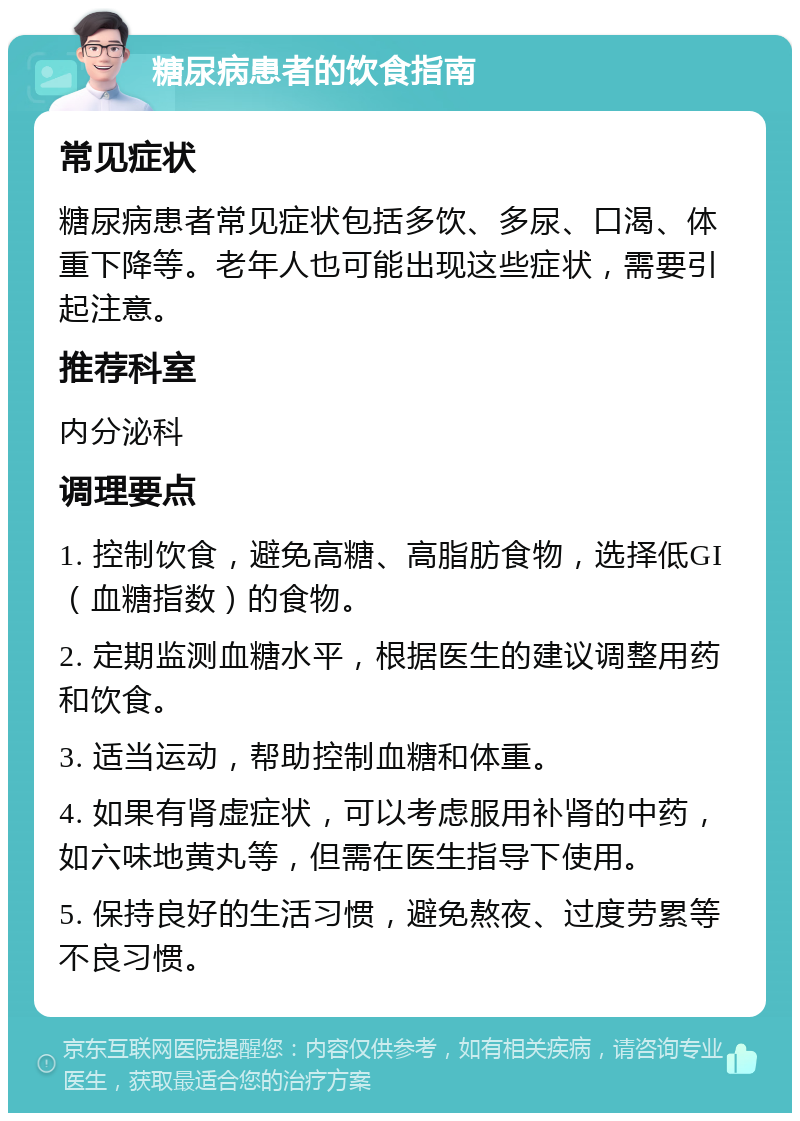 糖尿病患者的饮食指南 常见症状 糖尿病患者常见症状包括多饮、多尿、口渴、体重下降等。老年人也可能出现这些症状，需要引起注意。 推荐科室 内分泌科 调理要点 1. 控制饮食，避免高糖、高脂肪食物，选择低GI（血糖指数）的食物。 2. 定期监测血糖水平，根据医生的建议调整用药和饮食。 3. 适当运动，帮助控制血糖和体重。 4. 如果有肾虚症状，可以考虑服用补肾的中药，如六味地黄丸等，但需在医生指导下使用。 5. 保持良好的生活习惯，避免熬夜、过度劳累等不良习惯。