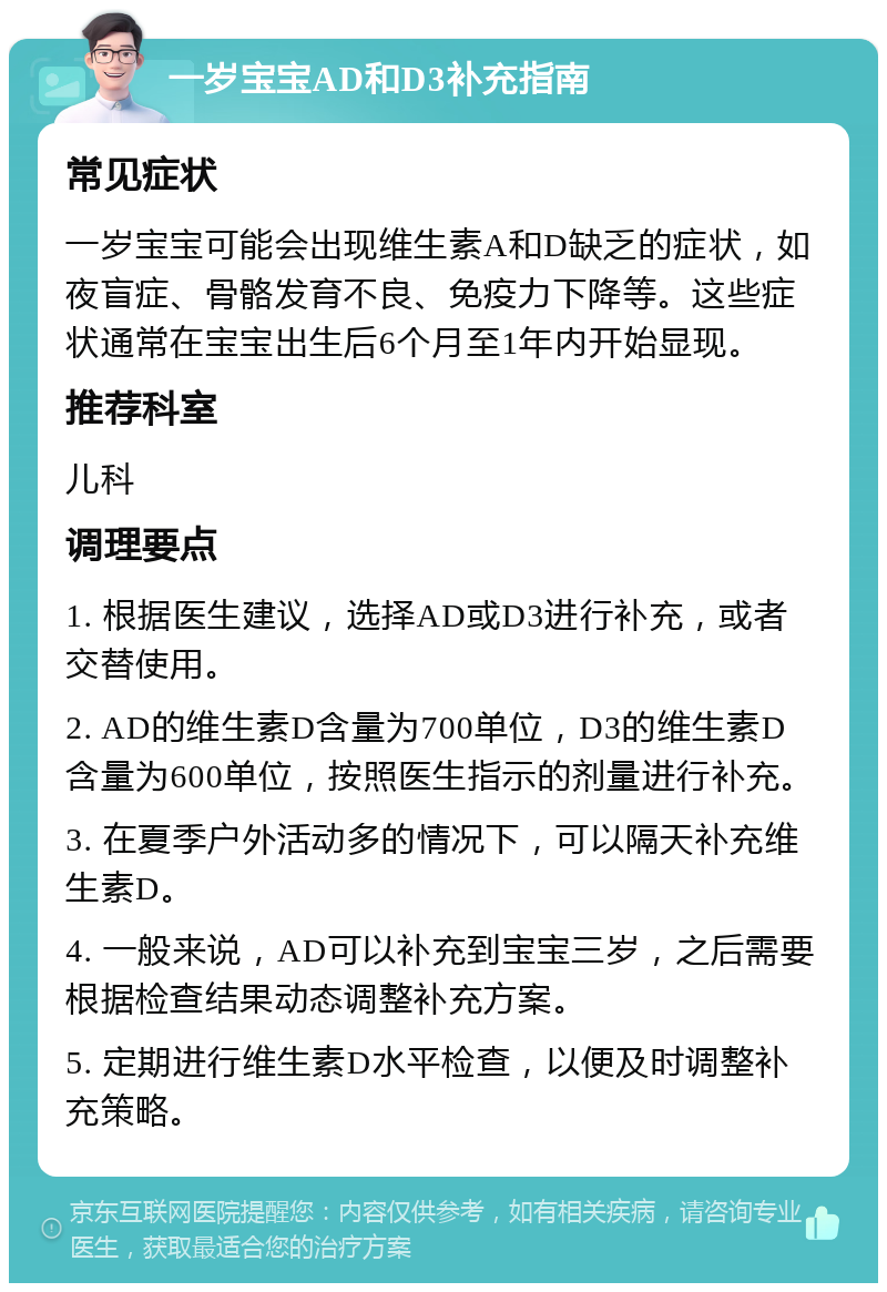 一岁宝宝AD和D3补充指南 常见症状 一岁宝宝可能会出现维生素A和D缺乏的症状，如夜盲症、骨骼发育不良、免疫力下降等。这些症状通常在宝宝出生后6个月至1年内开始显现。 推荐科室 儿科 调理要点 1. 根据医生建议，选择AD或D3进行补充，或者交替使用。 2. AD的维生素D含量为700单位，D3的维生素D含量为600单位，按照医生指示的剂量进行补充。 3. 在夏季户外活动多的情况下，可以隔天补充维生素D。 4. 一般来说，AD可以补充到宝宝三岁，之后需要根据检查结果动态调整补充方案。 5. 定期进行维生素D水平检查，以便及时调整补充策略。