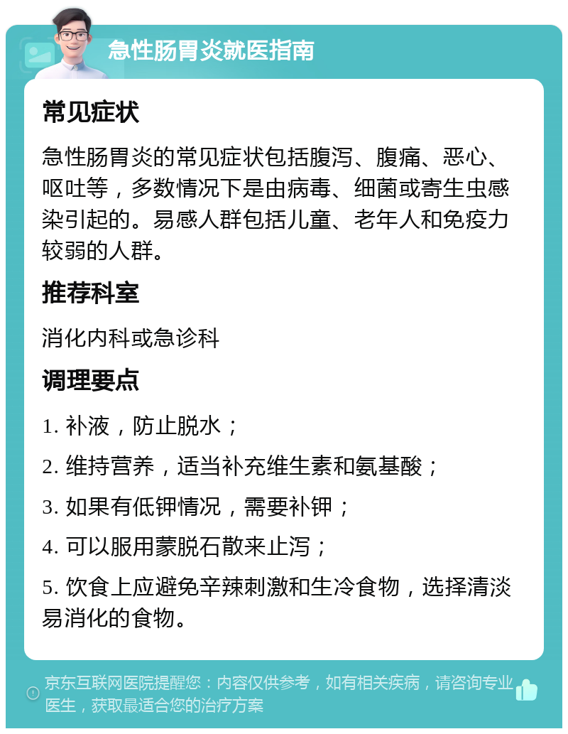 急性肠胃炎就医指南 常见症状 急性肠胃炎的常见症状包括腹泻、腹痛、恶心、呕吐等，多数情况下是由病毒、细菌或寄生虫感染引起的。易感人群包括儿童、老年人和免疫力较弱的人群。 推荐科室 消化内科或急诊科 调理要点 1. 补液，防止脱水； 2. 维持营养，适当补充维生素和氨基酸； 3. 如果有低钾情况，需要补钾； 4. 可以服用蒙脱石散来止泻； 5. 饮食上应避免辛辣刺激和生冷食物，选择清淡易消化的食物。