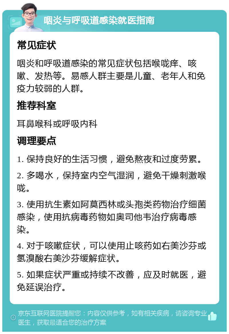 咽炎与呼吸道感染就医指南 常见症状 咽炎和呼吸道感染的常见症状包括喉咙痒、咳嗽、发热等。易感人群主要是儿童、老年人和免疫力较弱的人群。 推荐科室 耳鼻喉科或呼吸内科 调理要点 1. 保持良好的生活习惯，避免熬夜和过度劳累。 2. 多喝水，保持室内空气湿润，避免干燥刺激喉咙。 3. 使用抗生素如阿莫西林或头孢类药物治疗细菌感染，使用抗病毒药物如奥司他韦治疗病毒感染。 4. 对于咳嗽症状，可以使用止咳药如右美沙芬或氢溴酸右美沙芬缓解症状。 5. 如果症状严重或持续不改善，应及时就医，避免延误治疗。