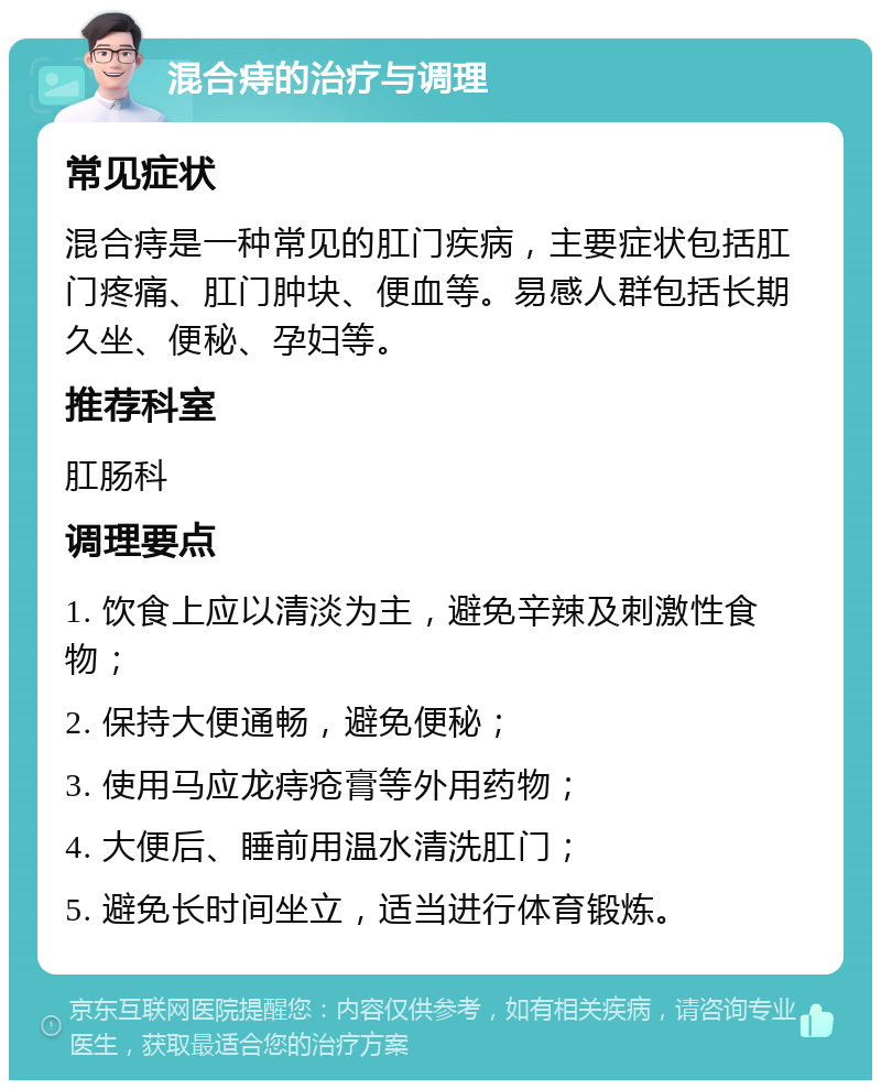 混合痔的治疗与调理 常见症状 混合痔是一种常见的肛门疾病，主要症状包括肛门疼痛、肛门肿块、便血等。易感人群包括长期久坐、便秘、孕妇等。 推荐科室 肛肠科 调理要点 1. 饮食上应以清淡为主，避免辛辣及刺激性食物； 2. 保持大便通畅，避免便秘； 3. 使用马应龙痔疮膏等外用药物； 4. 大便后、睡前用温水清洗肛门； 5. 避免长时间坐立，适当进行体育锻炼。